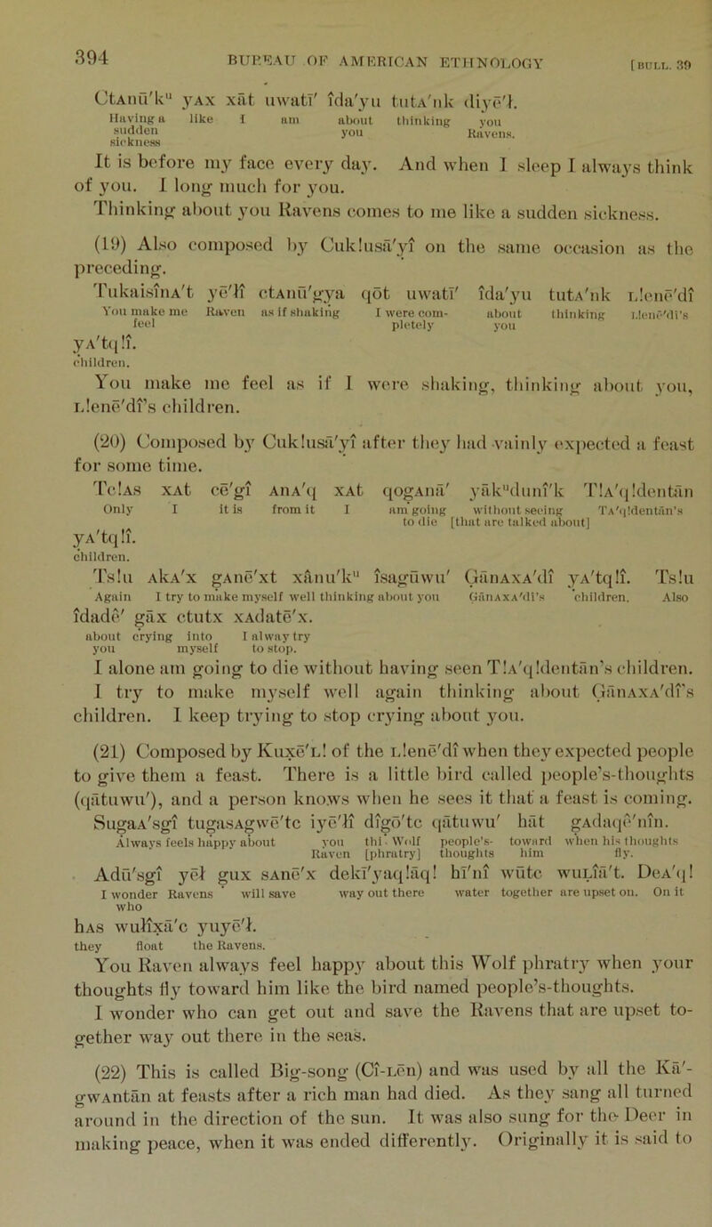 C'tAiui'lv'* VAX xat uwati' ida'yu tiitA'iiU diyo'h Having 11 like I am about thinking you sudden you Ravens, siekness It is before iny face every day. And Avhen I sleep I always think of 3’ou. I lonjr much for 3mu. Thinkin}; about you Ravens comes to me like a sudden sickness. (19) Also composed by Cuklusa'yi on the same occasion as the preceding. 'rukaisiiiA't ye'll ctAnu'gya qot uwati' You make me Hiwen as if shaking I were coni- feel pletely yA't(i!i. rliililrun. ida'yu tutA'nk rdenc'di about tliiiikiiiK LienlMi’s you \ Oil make me feel as if I were shaking, thinking about 3'ou, iJene'di’s children. (20) Composed by Cuklusa'yi after they had vainly I'xpected a feast for some time. 'CcIas xAt ce'gi AiiA'q xAt qogAiia' yrilC'diiiu'k TiA'qldentan Only I it i.s from it I am going witluait seeing TA'qldentan’.s to <lie [that are talked about] yA'tq !i. children. 'I'shi AkA'x gAiie'xt xanu'k isaguwu' Again I try to make my.self well thinking about you idade' gax ctutx xAdate'x. about crying into lahvaytry you myself to stop. (jtinAxA'di yA'tq !i. GaiiAXA'di’s ebildren. Ts!u Also I alone am going to die without having seen TlA'qldentan’s children. 1 tiy to make nyself well again thinking about CanAXA'drs children. 1 keep tiying to stop ciying about 3mii. (21) Composed by Kuxc'l! of the iJene'di when thc3'^ expected people to give them a feast. There is a little bird called people's-thoughts (qatuwu'), and a person kno.ws when he secs it that a feast is coming. SugaA'sgi tugasAgwe'tc iye'li dtgo'tc ((iitiiwu' hfit gAdatje'inn. Always feels luippy about you thi’Wolf people’s- towurd when his IhoughiB Haven [phratry] thoughts him fly. . Adu'sgi yel gux sAne'x dekl'yaqlilq! hl'ni wiltc wuLia't. Dca'ij! I wonder Havens ’ will save way out there water together are upset on. On it who hAs wulixfi'c yuyc'h they float the Ravens. You Raven always feel happy about this Wolf phratry when your thoughts hy toward him like the bird named people’s-thoughts. 1 wonder who can get out and save the Rtivens that are upset to- gether wa3' out there in the sea.s. (22) This is called Big-song (Ci-i.en) and was used by all the Ka'- gwAntan at fetists after a rich man had died. As they sang all turned around in the direction of the sun. It was also sung for the Deer in making peace, when it was ended differently. Originally it is .said to