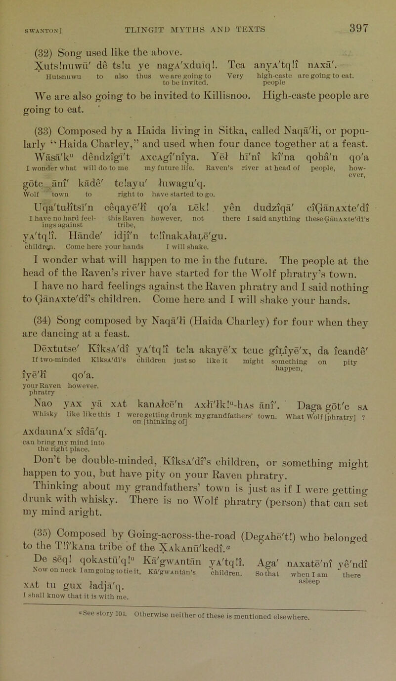 (32) Sono- used like the above. Xutslnuwu' de ts!u ye nagA'xduIq!. Tea anyA'tqli nAxfi'. Hutsnuwu to also thus wenreRoingto Very high-casto are going to eat. to be invited. people We are also going to be invited to Killisnoo. High-easte people are going to eat. (33) Composed by a Haida living in Sitka, called Naqa'll, or popu- larly “Haida Charley',” and used when four dance together at a feast. Wasa'k dendzigT't AxcAgi'niya. Yel hi'in ki'na qoha'n qo'a I wonder what will do to me my future life. Raven’s river at head of people, how- ever, goto . ani' kade' tcla^m' luvvagu'tj. Wolf town to right to have .started to go. Utia'tulitsi'n ceqaye'li qo'a Lek! yen I have no hard feel- this Raven however, not there ings against tribe, yA'tqli. Hfinde' idji'n tclinakAlaLc'gu. ehiidrtjp. Come here your hands I will .shake. dudziqa' ciGtlnAxte'di I said anything theseGiinAxte'dt’s 1 wonder what will happen to me in the future. The people at the head of the Haven’s river have started for the ^Volf phratiy’.s town. I have no hard feelings against the Haven phratry and I said nothing to GanAxte'di’s children. Come here and 1 will shake your hands. (34) Song composed arc dancing at a feast. Dextutse' Kik,sA'di If two-minded KiksA'dt’s nrn'H qo'a. your Raven however, phratry by Naqtl'li (Haida Chiirle}^) for four when they yA'tqli tela akaye'x tcuc giLiye'x, da icande' children just so like it might something on pity happen. ISao yAx ya xAt kanAlce'n Axli'lk!“-liAs ani'. Daga got'c SA Whisky like like this I weregetting drunk mygrandfathers’ town. What Wolf [phratrvl ? on [thinking of] AxdauiiA'x sida'q. can bring my mind into the right place. Don t be double-minded, KiksA'di’s children, or something might happen to you, but have pity on your Haven phratr}. Thinking about my grandfathers’ town is just as if I were getting drunk with whisky. There is no Wolf phratry (person) that can set my mind aright. (35) Composed by Going-across-the-road (DegAhe't!) who belonged to the Tli'kAna tribe of the XAkAnu'kedi.® De seq! qokAstu'q!“ Ka'gwAntan yA'tqli. Aga' iiAxate'ni ve'ndi Nowonneck lamgoingtotieit, Ka'gwAnhIn’s children. Sothal when I am “there XAt tu gux ladjti'q. 1 .sliull know that it is with me. uSee story 101. Otherwi.se neither of these is mentioned elsewhere.
