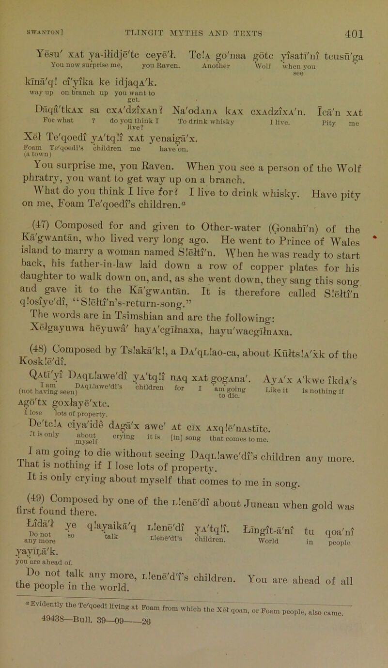Yesu' xAt ya-iiidje'tc ceye'l. Tc!a go'naa goto yjsatl'ni tcusu'ga You now surprise me, you Raven. Another Wolf when you see kina'q! ci'yika ke idjaqA'k. way up on branch up you want to get. Dfiqa'tkAx sa cxA'dzixAn? Na'odAnA kxx cxAdzixA'n. Ica'n xAt For what ? do you think I To drink whisky I live. pitv me live? •’ Xel Te'qoedi yA'tqli xAt yenaiga'x. Foam Te'qoedl’s children me have on. (a town) You surprise me, you Raven. When you see a person of the Wolf phratr}, you want to get way up on a branch. What do you think I live for? I live to drink whisky. Have pity on me, Foam Te'qoedl’s children.® (47) Composed for and given to Other-water (Gonahl'n) of the Ka'gwAntan, who lived very long ago. He went to Prince of Wales island to marry a woman named Slelti'n. When he was ready to start back, his father-in-law laid down a row of copper plates for his daughter to walk down on, and, as she went down, they sang this song and gave it to the Ka'gwAntan. It is therefore” called Slelti'n qlosiye'di, “S!cRi'n’s-return-song.” Phe Avords are in Tsimshian and are the following; Xclgayuwa heyuwa' hayA'cglinaxa, hayu'wacgllnAxa. (48) Composed by Islaka'k!, a DA'qiJao-ca, about Kults.'A'xk of the Koskle'di. QAti'yi DAqLlaAve'di yA'tqli nAq xAt gogAna'. AyA'x A'kwe ikdA's (not hiving seen) ^ children for I ®™|oing Like it is nothing if Agd'tx goxhiye'xtc. 1 lose lots of property. Do tclA ciya'ide dAgii'x awe' At cix Axqle'nAstitc. -t is only nbout^ cry'ing it is [in] song that comes to me. 1 am going to die without seeing DAqLlawe'dfs children anv more, inat IS nothing if I lose lots of propert3’. It IS only crying about myself that comes to me in song. r i-jene'dt yA'tqli. LiDgtt-S'nt ti, qoa'i.i anymore Llene dt s children. World in people yaylLa'k. you are ahead of. thflrl ”,T’ You ure uhead of all the people in the world. 49438—Bull. 39—09 20