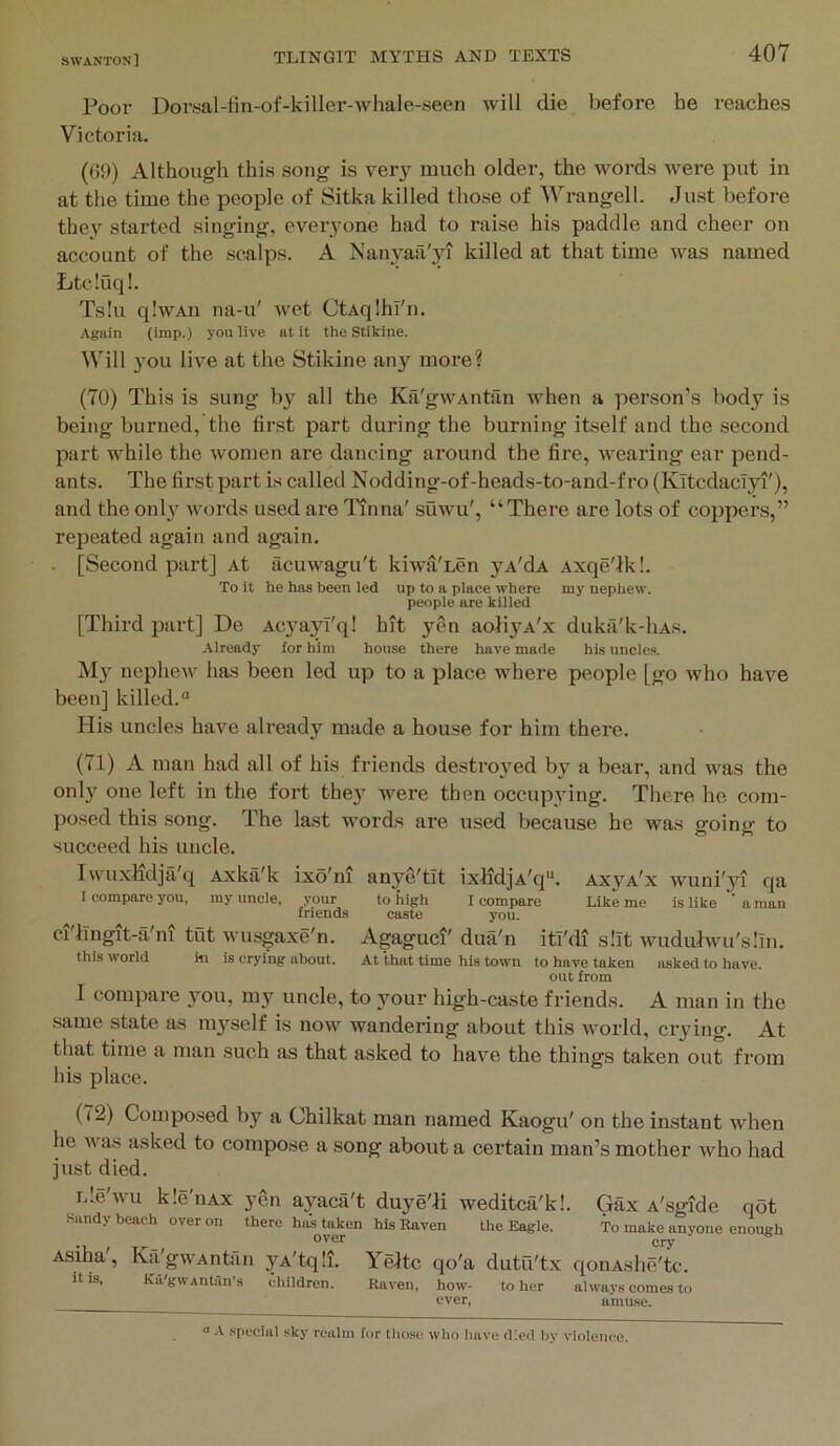 Poor Dorsal-fin-of-killer-whale-seen will die before he reaches Victoria. (GO) Although this song is very much older, the words were put in at the time the people of Sitka killed those of Wrangell. Just before the}'^ started singing, everyone had to raise his paddle and cheer on account of the scalps. A Nanyail'yn killed at that time was named Ltcluql. Ts!u qlwAii na-u' wet CtAqlhl'n. Again (imp.) you live at it the Stikine. Will you live at the Stikine any more? (70) This is sung b\^ all the Kii'gwAntan when a person’s body is being burned, the first part during the burning itself and the second part while the women are dancing around the fire, wearing ear pend- ants. The first part is called Nodding-of-heads-to-and-f ro (Kitcdaclyi'), and the onh' words used are Itnoa' suwu', “There are lots of coppers,” repeated again and again. . [Second psirt] At acuwagu't kiwa'Len yA'dA Axqe'lk!. To It he has been led up to a place where my nephew. people are killed [Third part] De Acyayl'q! hit yen aoliyA'x duka'k-liAs. Already for him house there have made his uncles. My nephew has been led up to a place where people [go who have been] killed.® His uncles have already made a house for him there. (71) A man had all of his friends destroyed b}*^ a bear, and was the only one left in the fort they were then occupying. There he com- posed this song. The last words are used because he was going to succeed his uncle. Iwuxiidja'q Axka'k ixo'm anye'tlt ixfidjA'q®. axja'x wuni'34 qa I compare you, my uncle, your to high I compare Like me is like * a man friends caste you. ci'lTngit-a'ni tut wusgaxe'n. Agaguci' dua'n itl'di slit wuduJwu'slin. this world hi is crying nbout. At that time his town to have taken asked to have. out from I compare you, my uncle, to y^our high-caste friends. A man in the .same state as my’^self is now wandering about this world, crydng. At that time a man such as that asked to have the things taken out from his place. (72) Composed by a Chilkat man named Kaogu' on the instant when he was asked to compose a song about a certain man’s mother Avho had just died. iJe'wu kle'uAx yen ayaca't duye'H weditca'kl. Gax A'sgide qot Sandy beach over on there has taken his Raven the Eagle. To make anyone enough cry Asiha , Ka gwAntiin yA'tqli. Yeltc qo'a dutu'tx qonAshe'tc. it IS, Ka'gwAntan's children. Raven, how- to her always comes to ever, a'mu.se. .special .sky realm for those who have d!e<l by violence.