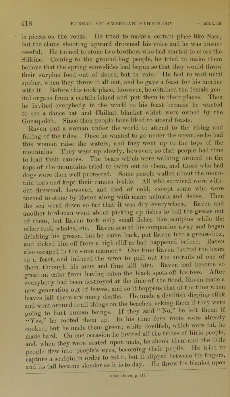 in pieces on the rocks. He tried to make a certain place like Nass, but the clams shooting upward drowned his voice and he was unsuc- cessful, He turned to stone two brothers who had started to cross the Stikine. Coming to the ground-hog people, he tried to make them believe that the spring snowslides had begun .so that they would tlu'ow their surplus food out of doors, but in vain. He had to wait until spring, when they threw it all out, and he gave a feast for his mother with it. Before this took place, however, he obtained the female gen- ital organs from a certain island and put them in their places. Then he invited everybody in the world to his feast because he wanted to see a dance hat and Chilkat blanket which were owned by the GonaqAde't. Since then people have liked to attend feasts. Raven put a woman under the world to attend to the rising and falling of the tides. Once he wanted to go under the ocean, so he had this woman raise the waters, and they went up to the tops of the mountains. They went up slowly, however, so that people had time to load their canoes. The bears which were walking around on the tops of the mountains tried to swim out to them, and those who had dogs were then well protected. Some people walled about the moun- tain tops and kept their canoes inside. All who survived were with- out firewood, however, and died of cold, except some who were turned to stone by Raven along with many animals and fi.shes. Then the sea went down so far that it was di-y everywhere. Raven and another bird-man went about picking up fishes to boil the grease out of them, but Raven took only small fishes like sculpins while the other took whales, etc. Raven scared his companion away and began drinking his grease, but he came back, put Raven into a gi-case-box, and kicked him off from a high clilT as had happened before. Raven also escaped in the .same manner.® One time Itaven invited the bears to a feast, and induced the wren to pull out the entrails of one of them through his anus and thus kill him. Riivcn had become so groat an eater from having eaten the black spots off his toes. After everybody had been destroyed at the time of the flood, Raven made a new generation out of leaves, and so it happens that at the time when leaves fall there are many deaths. He made a devilHsh digging-stick and went around to all things on the beaches, asking them if they vere going to hurt human beings. If they .said “ No,” he left them; it “Yes,” he rooted them up. In his time fern roots were alread}'^ cooked, but he made them green; while devilfish, which were fat, he made hard. On one occasion he invited alt the tribes of little people, and, when they were seated upon mats, he shook them and the little people dew into people’s eyes, becoming their pupils. He tried to capture a sculpin in order to eat it, but it slipped between hi.s lingers, and its tail became slender as it is to-day. He threw his blanket upon oSec above, p. 417.