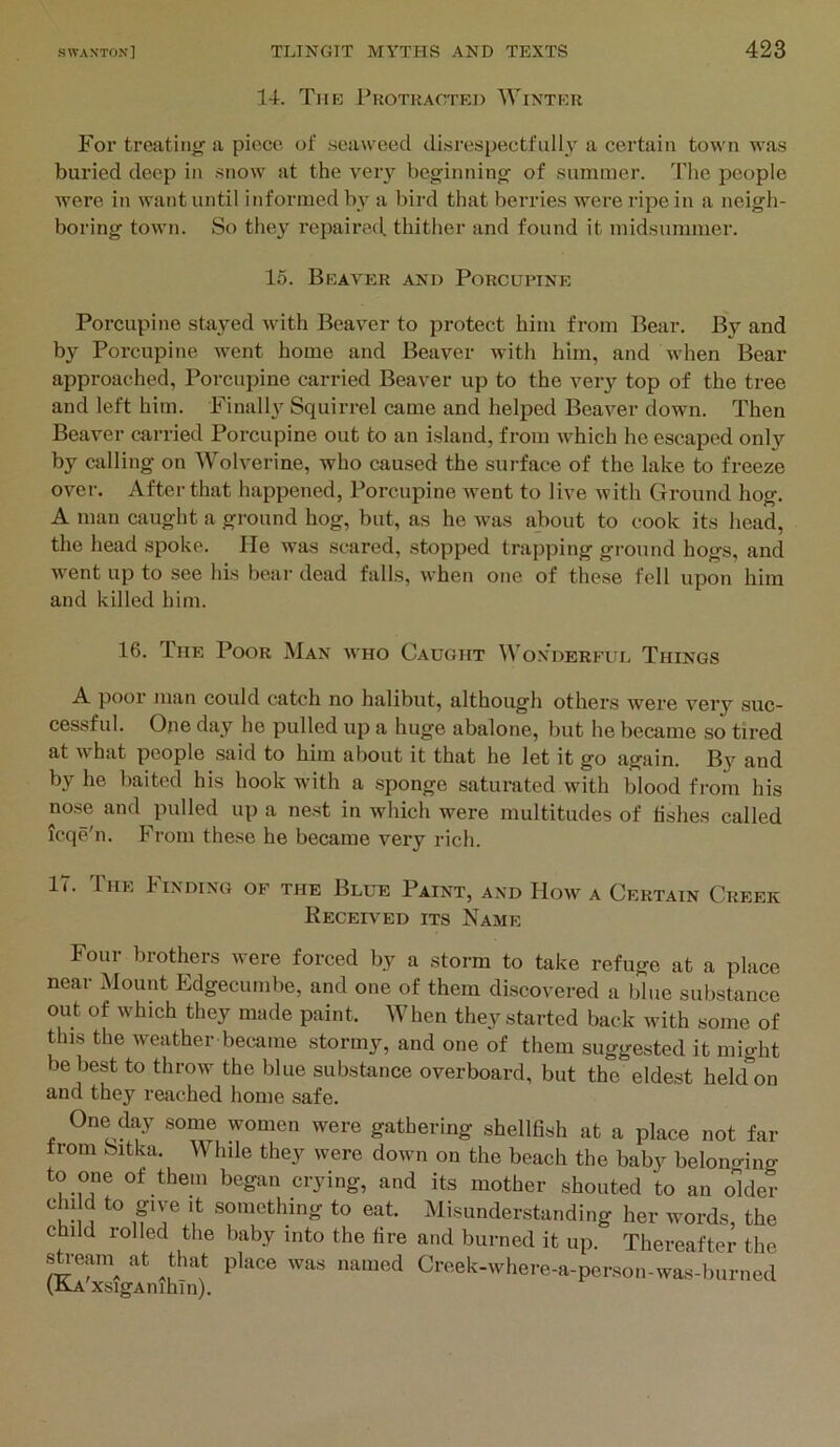 14. The I^rotracted Winter For treating a piece, of seaweed di.srespectfull} a certain town wa.s buried deep in .snow at the very beginning of summer. Tlie people were in want until informed by a bird that berries were ripe in a neigh- boring town. So they repaired, thither and found it midsummer. 15. Beaver and Porcupine Porcupine stayed with Beaver to protect him from Bear. By and by Porcupine went home and Beaver with him, and when Bear approached, Porcupine carried Beaver up to the very top of the tree and left him. Finalh^ Squirrel came and helped Beaver down. Then Beaver carried Porcupine out to an island, from which he escaped onlv by calling on Wolverine, who caused the surface of the lake to freeze over. After that happened, Porcupine went to live with Ground hog. A man caught a ground hog, but, as he was about to cook its head, the head spoke. lie was scared, stopped trapping ground hogs, and went up to see his beai' dead falls, when one of these fell upon him and killed him. 16. The Poor Man who Caught Wonderfuu Things A poor man could catch no halibut, although others were very suc- cessful. One day he pulled up a huge abalone, but he became so tired at what people said to him about it that he let it go again. By and by he baited his hook with a sponge saturated with blood fi-om his no.se and pulled up a ne.st in which were multitudes of fishes called icqe'n. From these he became very rich. IT. The Finding of the Blue Paint, and How a Certain Creek Received its Name Four brothers were forced by a storm to take refuge at a place near Mount Edgecumbe, and one of them discovered a blue substance out of which they made paint. When they started back with some of this the w’eather became stormy, and one of them suggested it might be best to throw the blue substance overboard, but the eldest held on and they reached home safe. One day .some women were gathering .shellfish at a place not far trom bitka. While they were down on the beach the baby belono-ing to one of them began crying, and its mother shouted to an older chi d to give It something to eat. Misunderstanding her words, the child rolled the baby into the fire and burned it up. Thereafter the (SsigAniMn) Creek-where-a-person-was-burned