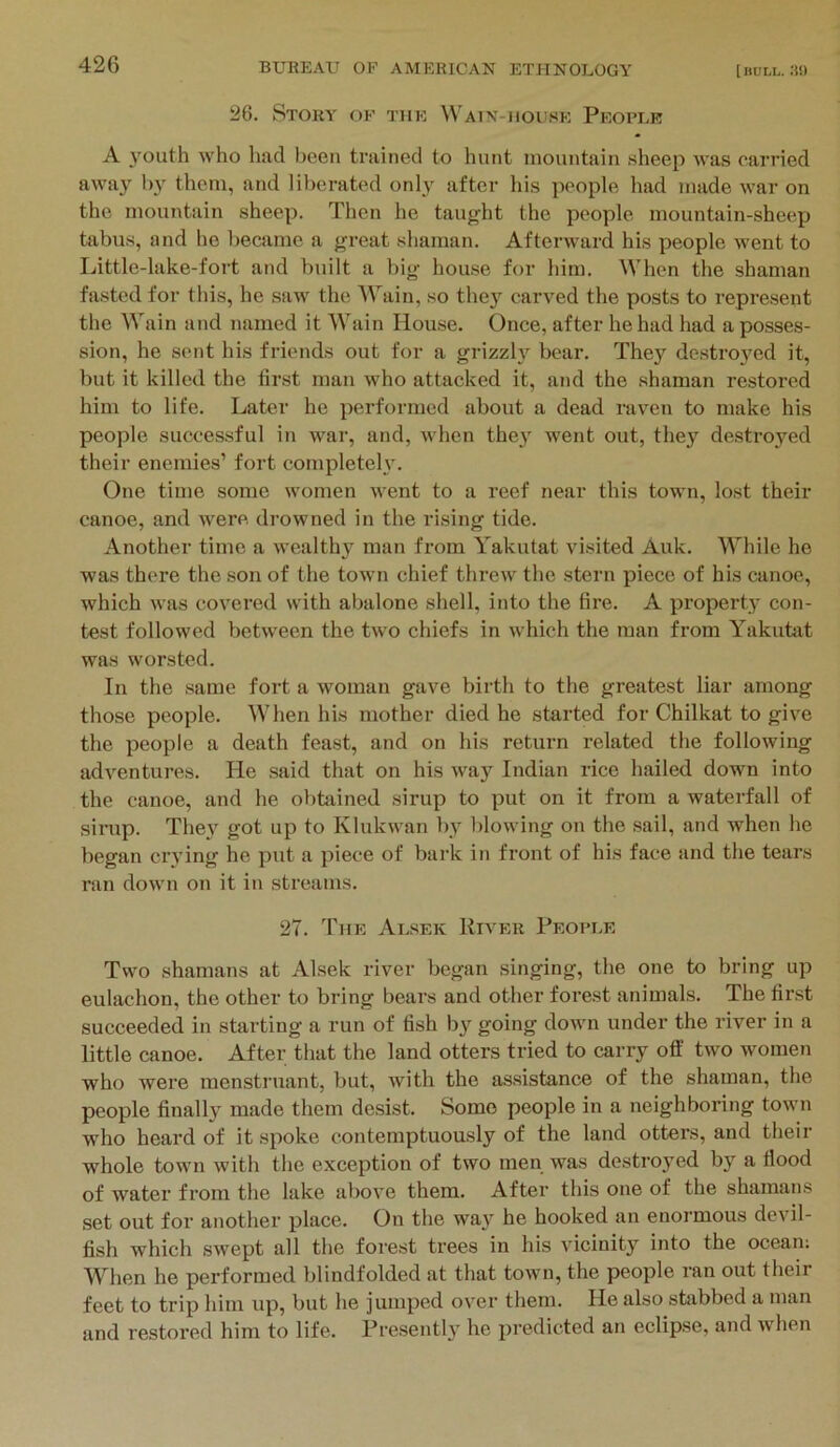 26. Story of the Watn-iioi'.se People A youth who had been trained to hunt mountain .sheep was carried away them, and liberated onl3' after liis people had made war on the mountain sheep. Then he taught the people mountain-sheep tabus, and he became a great shaman. Afterward his people went to Little-lake-foi't and built a big house for him. When the shaman fasted for this, he saw the ATain, so the}’^ carved the posts to repre.sent tlie Wain and named it Wain Ilou.se. Once, after he had had a posses- sion, he sent his friends out for a grizzly bear. They destroyed it, but it killed the first man who attacked it, and the shaman restored him to life. Later he performed about a dead raven to make his people successful in war, and, when the}' went out, they destroyed their enemies’ fort completeh'. One time some women went to a reef near this town, lost their canoe, and were drowned in the rising tide. Another time a wealthy man from Yakutat visited Auk. While he was there the son of the town chief threw the stern piece of his canoe, which was covered with abalone shell, into the fire. A property con- test followed between the two chiefs in which the man from Yakutat was worsted. In the same fort a woman gave birth to the greatest liar among those people. When his mother died he started for Chilkat to give the people a death feast, and on his return related the following adventures. He .said that on his way Indian rice hailed down into the canoe, and he obbiined sirup to put on it from a waterfall of sirup. The}' got up to Klukwan by blowing on the sail, and when he began crying he put a piece of bark in front of his face and the tears ran down on it in streams. 27. The Alsek River People Two shamans at Alsek river began singing, the one to bring up eulachon, the other to bring bears and other forest animals. The first succeeded in starting a run of fish by going down under the river in a little canoe. After that the land otters tried to carry off two women who wei’e raenstruant, but, with the assistance of the shaman, the people finally made them desist. Some people in a neighboring town who heard of it spoke contemptuously of the land otters, and their whole town with the exception of two men was destroyed by a flood of water from the lake above them. After this one of the shamans .set out for another place. On the way he hooked an enormous devil- fish which swept all the forest trees in his vicinity into the ocean; When he performed blindfolded at that town, the people ran out their feet to trip him up, but he jumped over them. He also stabbed a man and restored him to life. Presently he predicted an eclipse, and when