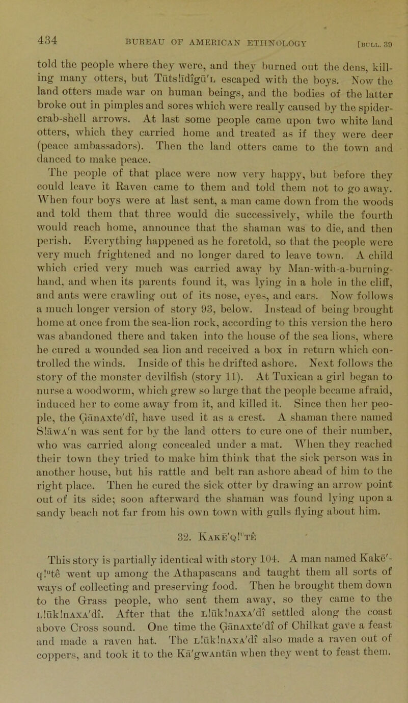 told the people where they were, and they burned out the dens, kill- ing many otters, but TutslIdigu'L escaped with the boys. Now the land otters made war on human beings, and the bodies of the latter broke out in pimples and sores which were really caused by the spider- crab-shell arrows. At last some people came upon two white land otters, which they carried home and treated as if they were deer (peace ambassadors). Then the land otters came to the town and danced to make peace. The iieople of that place were now very happy, but i)efore they could leave it Raven came to them and told them not to go away. When four boys were at last sent, a man came down from tlie woods and told them that three would die successively, while the fourth would reach home, announce that the shaman was to die, and then perish. Evciything happened as he foretold, so that the people were veiy much frightened and no longer dared to leave town. A child which cried very much was carried awa}^ by Man-with-a-burning- hand, and when its parents found it, was l^dng in a hole in the cliff, and ants were crawling out of its nose, eyes, and c'ars. Now follows a much longer version of story 93, below. In.stead of being brought homo at once fi’om the sea-lion rock, according to this version the hero was abandoned there and taken into the house of the sea lions, where he cured a wounded sea lion and received a box in return which con- trolled the winds. Inside of this he drifted ashore. Next follows the story of the monster devilfish (story 11). At Tuxican a girl began to nurse a woodworm, which grew so large that the people became afraid, induced her to come away from it, and killed it. Since then her peo- ple, the GauAxte'di, have used it as a crest. A shaman there named SlawA'n was sent for by the land otters to cure one of their number, who was carried along concealed under a mat. When they reached their town they tried to make him think that the sick per.son was in another house, but his rattle and belt ran ashore ahead of him to the right place. Then he cured the sick otter b}’^ drawing an arrow point out of its side; soon afterward the shaman was found lying upon a .sandy beach not far from his own town with gulls Hying about him. 32. Kake'qI'tP: This stoiy is partially identical with stoiy 104. A man named Kake'- (j!“tc went up among the Athapascans and taught them all sorts of ways of collecting and preserving food. Then he brought them down to the Grass people, who sent them away, so they came to the LlaklnAXA'di. After that the LlilklnAXA'di settled along the coast above Cross sound. One time the GanAxte'di of Chilkat gave a feast and made a raven hat. d’he LlfdilnAXA'di also made a raven out of coppers, and took it to the Kfi'gwAntrin when they went to feast them.