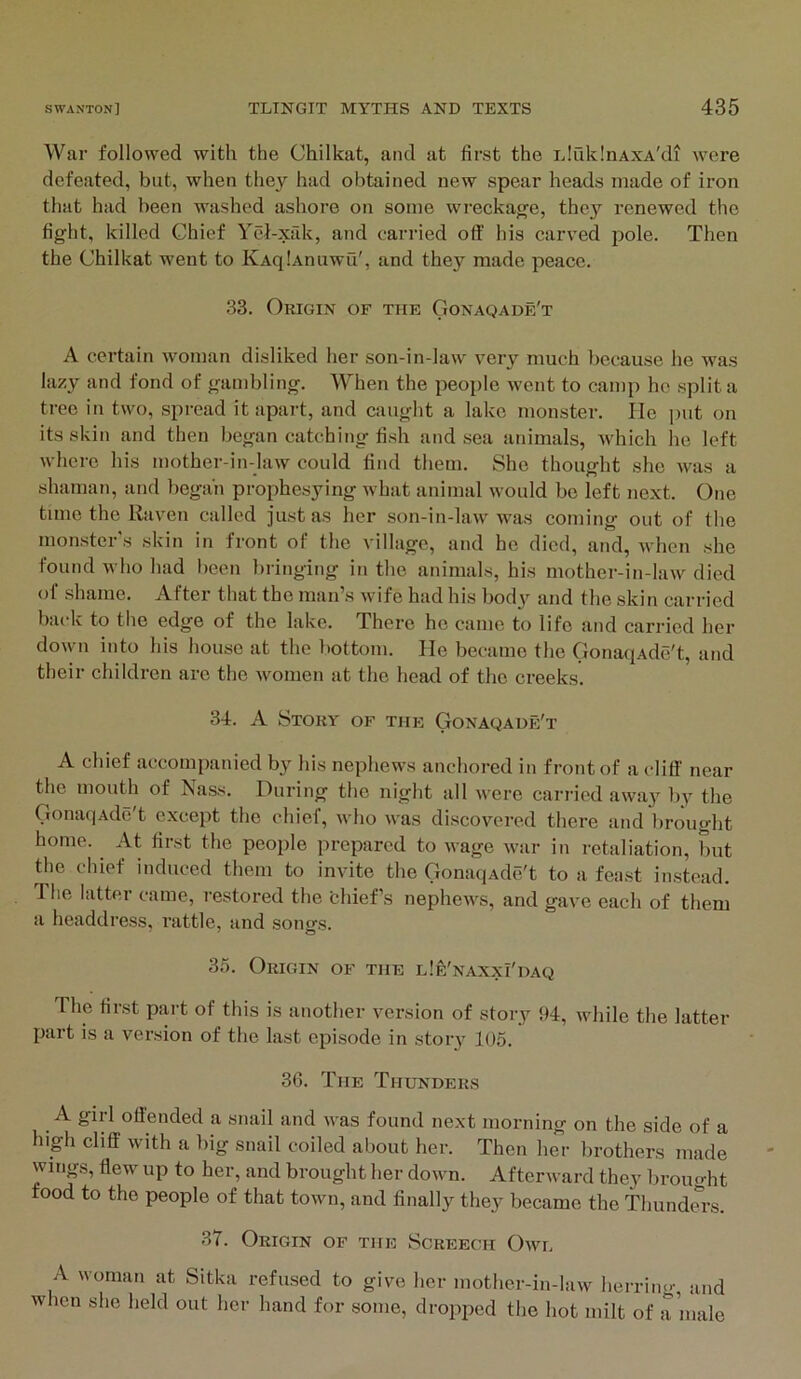 War followed with the Chilkat, and at first the iJiiklnAXA'di were defeated, but, when they had obtained new spear heads made of iron that had been washed ashore on some wreckage, they renewed the fight, killed Chief Yel-xfik, and carried off his carved pole. Then the Chilkat went to KAqlAnuwu', and they made peace. 33. Origin of the Gonaqade't A certain woman disliked her son-in-law very much because he was lazy and fond of gambling. When the people went to camp he split a tree in two, spread it apart, and caught a lake monster. He jiut on its skin and then began catching fish and sea animals, Avhlch he left where his mother-in-law could find them. She thought she was a shaman, and began prophesying w^hat animal would bo left next. One tune the Raven called just as her son-in-law was coming out of the mon.ster s skin in front of the village, and ho died, and, when she found who had l)een bringing in the animals, his mother-in-law died of shame. After that the man’s wife had his body and the skin carried back to the edge of the lake. There ho came to life and carried her down into his house at the liottom. He became the OonaqAde't, and their children are the women at the head of the creeks. 34. A Story of the GoNAQAuFfT A chief accompanied by his nephews anchored in front of a cliff near the mouth of Nass. During the night all were carried away l)y the GonaqAde't except the chief, who was discovered there and brought home. At first the people prepared to wage war in retaliation, but the chief induced them to invite the Gonaqxde't to a feast instead. The latter came, restored the thief’s nephews, and gave each of them a headdress, rattle, and soncfs. 35. Origin of the lIe'naxxi'daq The first part of this is another version of story 94, while the latter part is a version of the last episode in story 105. 36. The Thunders A girl offended a snail and was found next morning on the side of a high cliff with a big snail coiled about her. Then her brothers made wings, flew up to her, and brought her down. Afterward they broim-ht food to the people of that town, and finally they became the Thundm-s. 37. Origin of the Screech Owe A woman at Sitka refused to give her mother-in-law herrim.-, and when she held out her hand for some, dropped the hot milt of a male