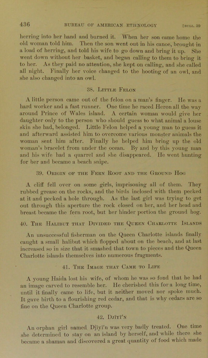 herring into her hand and burned it. When her son came home the old woman told him. Then the son went out in his canoe, brought in a load of herring, and told his wife to go down and bring it up. She went down without her basket, and began calling to them to bi ing it to her. As they paid no attention, she kept on calling, and she called all night. Finally her voice changed to the hooting of an owl, and she also changed into an owl. 38. Little Felon A little person came out of the felon on a man’s finger. He was a hard worker and a fast runner. One time he raced Heron all the wa}’^ around Prince of Wales island. A certain woman would give her daughter 0!ily to the person who should guess to what animal a louse skin she had, belonged. Little Felon helped a young man to guess it and afterward assisted him to overcome various monster animals the woman sent him after. Finally he helped him bring up the old woman’s bracelet from under the ocean. B}' and by this 3'oung man and his wife had a ({uai'rel and she disappeared. He went hunting for her and became a beach snipe. 39. Orkun of the Fern Root and the Ground Hog A cliff fell over on .some girls, imprisoning all of them. The}'^ rubbed grease on the rocks, and the birds inclosed with them pecked at it and pecked a hole through. As the last girl was trying to get out through this aperture the rock closed on her, and her head and breast became the fern root, but her hinder portion the ground hog. 40. The Halibut that Divided the Queen Charlotte Islands An unsuccessful fisherman on the Queen Charlotte islands finally caught a small halibut which Hopped about on the beach, and at last increased so in size that it smashed that town to pieces and the Queen Charlotte islands themselves into numerous fragments. 41. The Image that Came to Life A young Haida lost his wife, of whom he was so fond that he had an image carved to resemble her. He cherished this fora long time, until it finally came to life, but it neither moved nor spoke much. It gave birth to a flourishing red cedar, and that is why cedars are so fine on the Queen Charlotte group. 42. DjIyI'n An orphan girl named DjTjnbi was very badly treated. One time she determined to stay on an island liy herself, and while there she became a shaman and discovered a great quantity of food which made