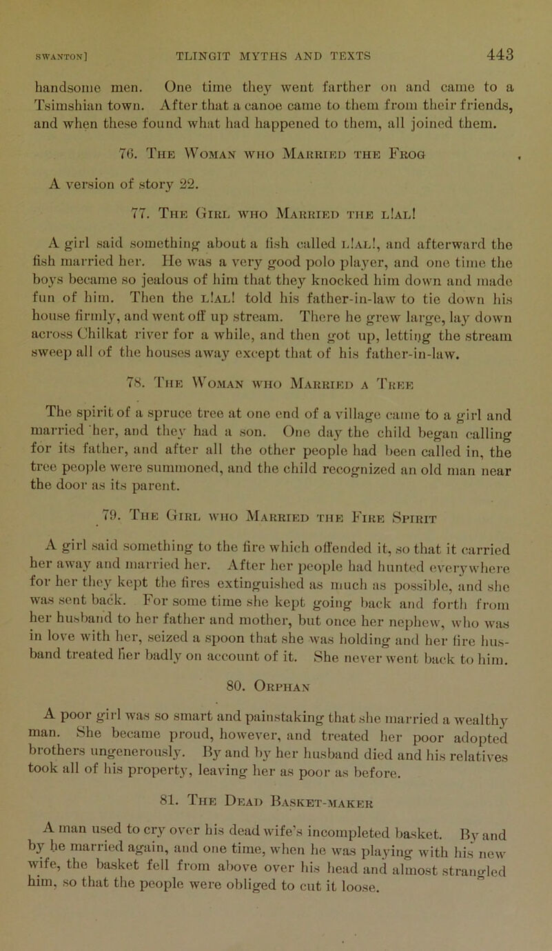 handsome men. One time they went farthei’ on and came to a Tsimshian town. After that a canoe came to them from their friends, and when these found what had happened to them, all joined them. 76. The Woman who Makriku the Frog A version of .story 22. 77. The Giri., who Married the l!aeI A girl said .something about a fish called e!al!, and afterward the fish married her. He was a very good polo player, and one time the boys became so jealous of him that they knocked him down and made fun of him. Then the l!al! told his father-in-law to tie down his house firmly, and went off up stream. There he grew large, lay down across Chilkat river for a while, and then got up, lettiijg the stream sweep all of the houses away except that of his father-in-law. 7S. The Woman who Married a Tkee The spirit of a spruce tree at one end of a village came to a girl and married her, and they had a son. One day the child began calling for its father, and after all the other people had been called in, the tree people were summoned, and the child recognized an old man near the door as its parent. 79. The Girl who Married the Fire Spirit A girl .said something to the fire which offended it, so that it carried her away and married her. After her people had hunted every whci-e for her they kept the fires extinguished as much as possible, and she was .sent back. For some time she kept going back and forth from her husband to her father and mother, but once her nephew, who was in love with her, seized a spoon that she was holding and her fire hus- band treated her badly on account of it. She never went back to him. 80. Orphan A poor girl was so smart and painstaking that she married a wealthy man. She became proud, however, and treated her poor adopted brothers ungenerously. By and by her husband died and his relatives took all of his property, leaving her as poor as before. 81. The Dead Basket-maker A man used to cry over his dead wife’s incompleted basket. By and by he married again, and one time, when he was playing with his^ new wife, the basket fell from above over his head and almost strangled him, ,so that the people were obliged to cut it loose.