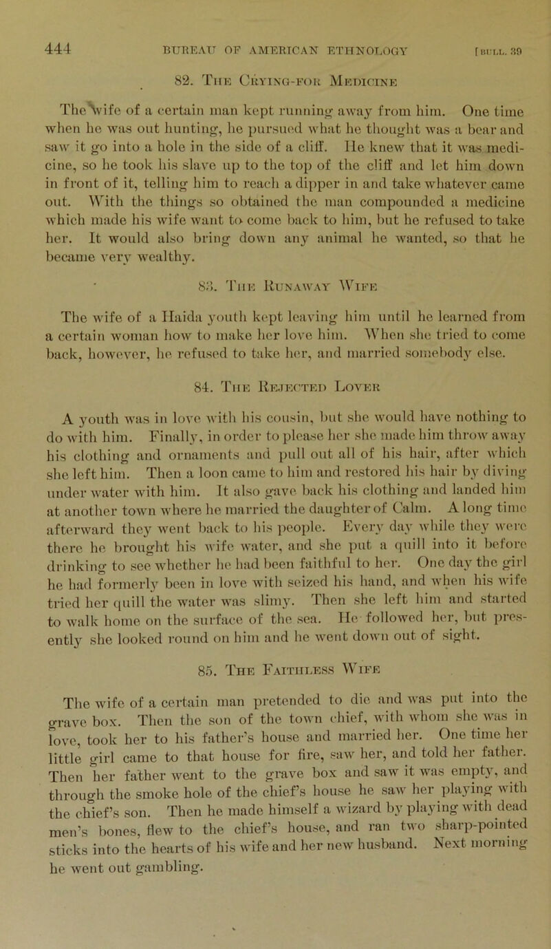 82. The Cuyinq-fou Medicine TheVife of a certain man kept runninir away from him. One time when he was out hunting, he pursmM what he thought was a boar and .saw it go into a hole in the side of a clilf. He knew that it was medi- cine, so he took his slav'e up to the top of the cliff and let him down in front of it, telling him to reach a dipper in and take whatever came out. With the things so obtained the man compounded a medicine which made his wife want to come back to him, but he refused to take her. It would also bring down any animal he wanted, so that he became very wealthy. Sd. 'Fiie Runaway ^VIPR The wife of a Ilaida j’outh kept leaving him until he learned from a certain woman how to make her love him. When she tried to come back, however, he. refused to take her, and married somebodj’^ else. 84. The Re.iected Lover A youth was in love, with his cousin, but she would have nothing to do with him. Finally, in order to please her she made him throw away his clothing and ornaments and pull out all of his hair, after which .she left him. Then a loon came to him and restored his hair by diving under water with him. It also gave, back his clothing and landed him at another town where he married the daughter of Calm. A long time, afterward they went back to his people. Lvery daj' while they were there he brought his wife water, and she put a quill into it before drinking to .see -whether he had been faithful to her. One day the girl he had formerly been in love with seized his hand, and when his Avife tried her quill the water was slimy. Then she left him and started to Avalk home on the surface of the sea. lie followed her, but pres- ently she looked round on him and he Avent doAvn out of sight. 85. The Faithless Wipe The wife of a certain man pretended to die and Avas put into the grave box. Then the son of the toAvn chief, Avith Avhom she aatis in love, took her to his father’s house and married her. One time her little girl came to that house for fire, suav her, and told her father. Then her father Avent to the grave box and saw it was empty, and through the smoke hole of the chief’s house he saAV her playing Avith the chief’s son. Then he made himself a wizard by playing with dead men’s bones, flew to the chief’s house, and ran two sharp-pointed sticks into the hearts of his wife and her new husband. Next morning he Avent out gambling.