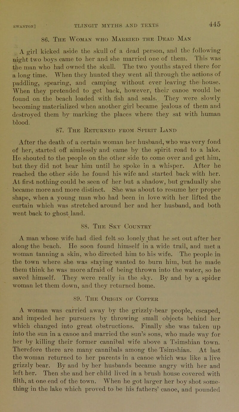 86. The Woman who Makried the Dead Man A girl kicked aside the skull of a dead person, and the following night two boys came to her and she married one of them. This was the man who had owned the skull. The two youths stayed there for a long time. When they hunted the}’^ went all through the actions of paddling, spearing, and camping without ever leaving the house. When they pretended to get back, however, their canoe would be found on the beach loaded with fish and seals. They were slowl}'^ becoming materialized when another girl became jealous of them and destroyed them by marking the places where thej^ sat with human blood. 87. The Returned erom Spirit Land After the death of a certain woman her husband, who was very fond of her, started off aimlessly and came by the spirit road to a lake. He shouted to the people on the other side to come over and get him, but they did not hear him until he spoke in a whisper. After he reached the other side he found his wife and started back with her. At first nothing could be seen of her but a shadow, but gradually she became more and more distinct. She was about to resume her proper shaj)e, when a young man who had been in love with her lifted the curtain which was stretched around her and her husband, and both went back to ghost land. 88. The Sky Country A man whose wife had died felt so lonely that he set out after her along the beach. He soon found himself in a wide trail, and met a woman tanning a skin, who directed him to his wife. The people in the town where she was staying wanted to burn him, but he made them think he was more afraid of being thrown into the water, so he saved himself. They were really in the sky. By and by a spider woman let them down, and they returned home. 81). The Origin of Copper A woman was carried away by the grizzly-bear people, escaped, and impeded her pursuers by throwing small objects behind her which changed into great obstructions. Finally she was taken up into the sun in a canoe and married the sun’s sons, who made way for her by killing their former cannibal wife above a Tsimshian town. Therefore there are maay cannibals among the Tsimshian. At last the woman returned to her parents in a canoe which was like a live grizzly bear. By and by her husbands became angry with her and left her. Then she and her child lived in a brush house covered with filth, at one end of the town. AVhen he got larger her bo} shot some- thing in the lake which proved to be his fathers’ canoe, and pounded