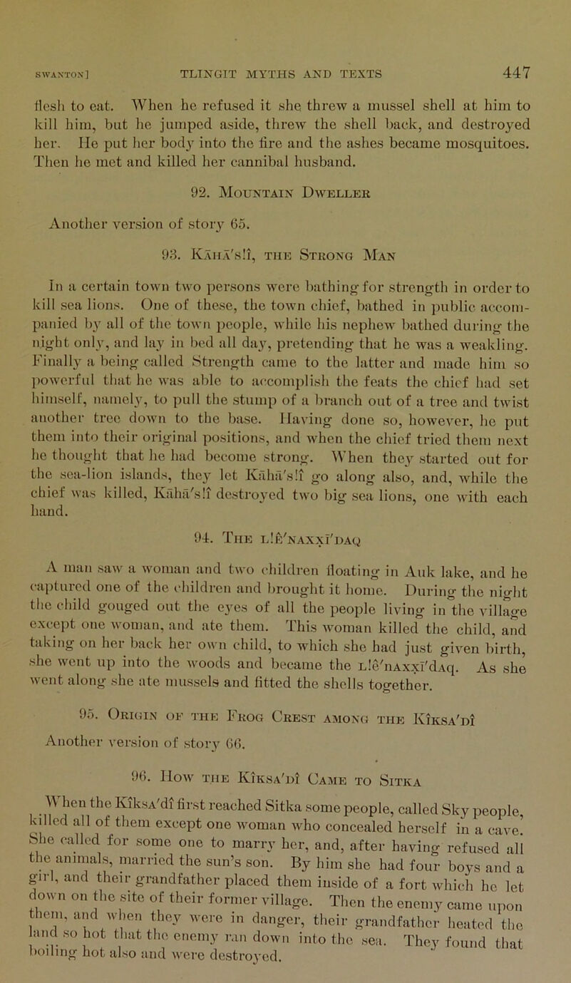 tlesli to eat. When he refused it she threw a mussel shell at him to kill him, but he jumped aside, threw the shell back, and destroyed her. lie put her bod^' into the lire and the ashes became mosquitoes. Then he met and killed her cannibal husband. 92. Mountain Dweller Another version of story 65. 93. Kama's!!, the Strong Man In a certain town two persons were bathing for strength in order to kill sea lions. One of these, the town chief, bathed in public accom- panied by all of the town i)eople, while his nephew bathed during the night only, and lay in bed all day, pretending that he was a weakling. Finall}^ a being called Strength came to the latter and made him so ])owerful that ho was able to accomplish the feats the chief had set himself, namely, to pull the stump of a branch out of a tree and twist another tree down to the base. Having done so, however, he put them into their original positions, and when the chief tried them next he thought that he had become strong. When they started out for the sea-lion islands, they let Kriha'sli go along also, and, while the chief was killed, Kaha'sii destro}'ed two big sea lions, one with each hand. 94. The LlE'NAXxi'DAg A man saw a woman and two children lloating in Auk lake, and he captured one of the children and brought it home. During the night the child gouged out the eyes of all the people living in”the village except one woman, and ate them. This woman killed the child, and taking on her back her own child, to which she had just given birth, she went up into the woods and became the Lle'nAxxI'dAq. As she went along she ate mussels and fitted the shells together. 95. Origin of the Frog Crest among the KiKSA'ni Another version of story 66. 96. How THE Kiksa'di Came to Sitka M hen the KiksA'di first reached Sitka some people, called Sky people, killed all of them except one woman who concealed herself in a cave. She called for some one to marry her, and, after having refused all the animals, married the sun’s son. By him she had four boys and a girl, and their grandfather placed them inside of a fort which he let down on the site of their former village. Then the enemy came upon them, and when they were in danger, their grandfather heated the and so hot that the enemy ran down into the sea. They found that boiling hot also and were destroyed.