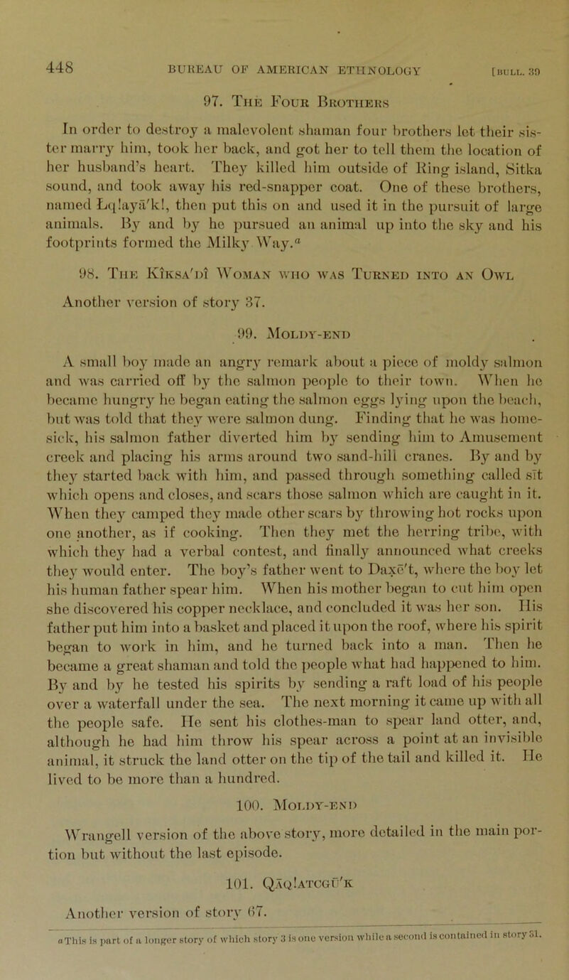 97. The Four Brothers In order to de.stroy a malevolent shaman four brothers let their sis- ter maiay him, took her back, and jrot her to tell them the location of her husband’s heart. The}' killed him outside of King island, Sitka sound, and took away his red-snapper coat. One of these brothers, named Ltilaya'k!, then put this on and u.sed it in the pursuit of large animals. By and by he pursued an animal up into the sky and his footprints formed the Milky Way. 98. The Kiksa'di Wo.man who was Turned into an Ow'l Another version of stoiy 37. 99. Moldy-end A small boy made an angiy remark aliout a piece of moldy salmon and was carried off by the salmon people to their town. When he became hungry he began eating the salmon eggs lying upon the beach, but was told that they Avere salmon dung. Finding that he was home- sick, his salmon father diverted him b}' sending him to Amusement creek and placing his arms around two sand-hill cranes. By and b}'^ they started l)ack Avith him, and passed through something called .sit Avhich opens and closes, and scars those salmon Avhich are caught in it. M'hen they camped they made other scars by throAvinghot rocks upon one another, as if cooking. Then they met the herring tribe, Avith which they had a verbal contest, and linall}' announced Avhat creeks they would enter. The boy’s father Avent to Daxe't, Avhere the boy let his human father spenr him. When his mother began to cut him open she discovered his copper necklace, and concluded it Avas her son. llis father put him into a basket and placed it upon the roof, Avhere his spirit began to Avork in him, and he turned back into a man. Ihen he became a great shaman and told the people Avhat had hapjx;ned to him. By and b}' he tested his spirits by sending a raft load of his people over a Avaterfall under the sea. The next morning it came up with all the people safe. He sent his clothes-man to spear land otter, and, although he had him throw his spear across a point at an invisible animal, it struck the land otter on the tip of the tail and killed it. He lived to be more than a hundred. 100. Moldy-end ^Vrangell version of the above story, more detailed in the main por- tion but Avithout the last episode. 101. Q.aqIatcgu'k Another version of story 07. oThis Is part of a longer story of which story 3 is one version while n second is contained in story SI.