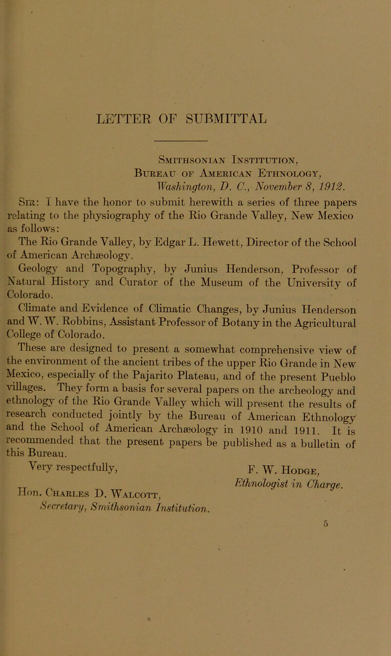 Smithsonian Institution, Bureau of American Ethnology, Washington, D. C., November 8, 1912. Sir: 1 have the honor to submit herewith a series of three papers relating to the physiography of the Rio Grande Valley, New Mexico as follows: The Rio Grande Valley, by Edgar L. Hewett, Director of the School of American Archaeology. Geology and Topography, by Junius Henderson, Professor of Natural History and Curator of the Museum of the University of Colorado. Climate and Evidence of Climatic Changes, by Junius Henderson and W. W. Robbins, Assistant Professor of Botany in the Agricultural College of Colorado. These are designed to present a somewhat comprehensive view of the environment of the ancient tribes of the upper Rio Grande in New Mexico, especially of the Pajarito Plateau, and of the present Pueblo villages. They form a basis for several papers on the archeology and ethnology of the Rio Grande Valley which will present the results of research conducted jointly by the Bureau of American Ethnology and the School of American Archaeology in 1910 and 1911. It, is recommended that the present papers be published as a bulletin of this Bureau. Very respectfully, Hon. Charles D. Walcott, Secretary, Smithsonian Institution. F. W. Hodge, Ethnologist in Charge.