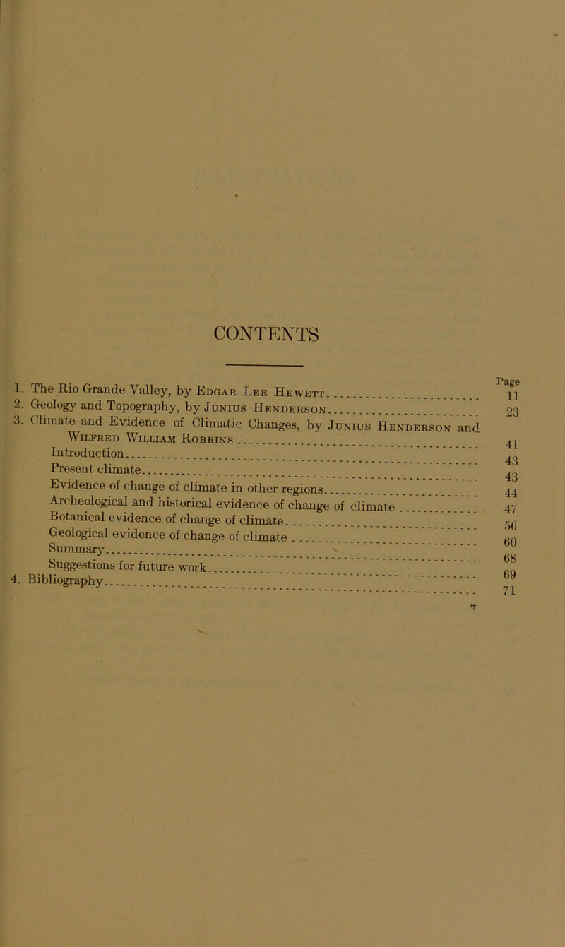 CONTENTS 1. The Rio Grande Valley, by Edgar Lee Hewett 2. Geology and Topography, by Junius Henderson 3. Climate and Evidence of Climatic Changes, by Junius Henderson and Wilfred William Robbins Introduction Present climate Evidence of change of climate in other regions Archeological and historical evidence of change of climate Botanical evidence of change of climate Geological evidence of change of climate Summary \ Suggestions for future work 4. Bibliography Page 11 23 41 43 43 44 47 56 60 68 69 71