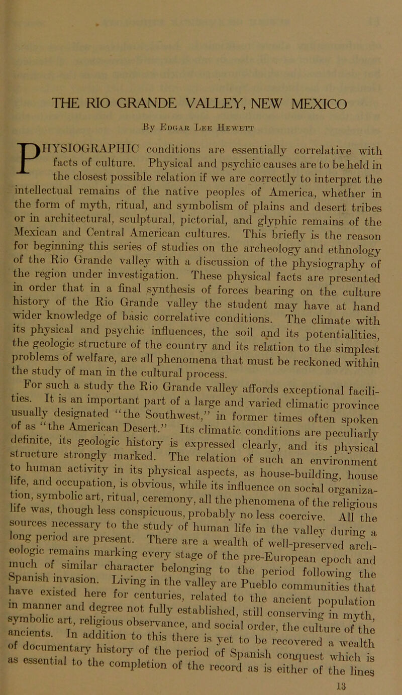 By Edgar Lee Hewett Physiographic conditions are essentially correlative with facts of culture. Physical and psychic causes are to be held in the closest possible relation if we are correctly to interpret the intellectual remains of the native peoples of America, whether in the form of myth, ritual, and symbolism of plains and desert tribes or in architectural, sculptural, pictorial, and glyphic remains of the Mexican and Central American cultures. This briefly is the reason for beginning this series of studies on the archeology and ethnology of the Rio Grande valley with a discussion of the physiography of the region under investigation. These physical facts are presented in order that in a final synthesis of forces bearing on the culture history of the Rio Grande valley the student may have at hand wider knowledge of basic correlative conditions. The climate with its physical and psychic influences, the soil and its potentialities the geologic structure of the country and its relation to the simplest problems of welfare, are all phenomena that must be reckoned within the study of man in the cultural process. For such a study the Rio Grande valley affords exceptional facili- ties. It is an important part of a large and varied climatic province usually designated “the Southwest/’ in former times often spoken of as the American Desert.” Its climatic conditions are peculiarly t efinite, its geologic history is expressed clearly, and its physical s ructure strongly marked. The relation of such an environment to human activity in its physical aspects, as house-building, house hfe, and occupation, is obvious, while its influence on social organiza- tion, symbolic art, ritual, ceremony, all the phenomena of the religious hfe was, though less conspicuous, probably no less coercive 411 the sources necessary to the study of human life in the valley during a long period are present. There are a wealth of well-preserved arch- mafmS eVer?,st(lZe of the Pi'e-European epoch and 0“ / f mi.lar character belonging to the period following the have exivTb11' ^ Valley aF6 Puebl° communities that in mn ,hfe ^ cmtunes> rela^d to the ancient population m manner and degree not fully established, still conserving in myth ancients* Ti «ld!tT “d °rder- the of the t::s/;visto,y ,of tho i,wiod vSt at essential to the complete of the record as is either of the lines
