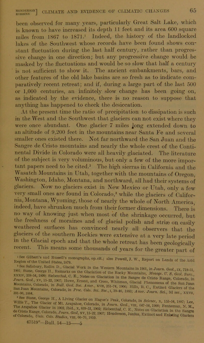 HENDERSON] ROBBINS J CLIMATE AND EVIDENCE OF CLIMATIC CHANGES 65 been observed for many years, particularly Great Salt Lake, which is known to have increased its depth 11 feet and its area 600 square miles from 1867 to 1871 -1 Indeed, the history of the landlocked lakes of the Southwest whose records have been found shows con- stant fluctuation during the last half century, rather than progres- sive change hi one direction; but any progressive change would be masked by the fluctuations and would be so slow that half a century is not sufficient to show it. The ancient embankments, bars, and other features of the old lake basins are so fresh as to indicate com- paratively recent retreat; and if, during a large part of the last 500 or 1,000 centuries, an infinitely slow change has been going on, as mdicated by the evidence, there is no reason to suppose that anything has happened to check the desiccation. At the present time the ratio of precipitation to dissipation is such in the West and the Southwest that glaciers can not exist where they were once abundant. One glacier 7 miles ]ong extended down to an altitude of 9,200 feet in the mountains near Santa Fe and several smaller ones existed there. Not far northward the San Juan and the Sangre de Cristo mountains and nearly the whole crest of the Conti- nental Divide in Colorado were all heavily glaciated. The literature of the subject is very voluminous, but only a few of the more impor- tant papers need to be cited.2 The high sierras in California and the Wasatch Mountains in Utah, together with the mountains of Oregon, Washington, Idaho, Montana, and northward, all had their systems of glaciers. Now no glaciers exist in New Mexico or Utah, only a few very small ones are found in Colorado,3 while the glaciers of Califor- nia, Montana, Wyoming, those of nearly the whole of North America, indeed, have shrunken much from their former dimensions. There is no way of knowing just when most of the shrinkage occurred, but the freshness of moraines and of glacial polish and stria on easily weathered surfaces has convinced nearly all observers that the glacieis of the southern Rockies were extensive at a very late period in the Glacial epoch and that the whole retreat has been geologically recent. This means some thousands of years for the greater part of St“7r0graPllS’ 0P-Cit': alS° P0WeU’J-W” ReP^onTands of the Arid JSecSalisbury, KoIIin D„ Glacial Work in the Western Mountains in 1901, in Joum. Geol ix ns-31 1J°1, Stone, George II., Remarks on the Glaciation of the Rocky Mountains Monoar TT 9 rJi c ’ **x,v,®W4, ** Slstanttol.C. E„ GMcMon in J. Joum Gcol.,xv, 15-22, 1907; Howe, Ernest, and Cross, Whitman, Glacial Phenomena of the Safjnan Mountains, Colorado, in Bull. Geol. Soc. Amer., xvn, 251-74, 1900* Hills R C Fvtinpt rio • r San Juan Mountains, Colorado, in Free. Colo. Set Soc 39^7883 A r T , \ 1 ° 391-96,1884. ’ ’ ’ 1883’ Amer- Journ. Set., 3d ser., xxvn, Will, TSt^pt’ GU g lr-> A Living Glacier on Hague’s Peak, Colorado, in Science x 153-54 iw Willis I., Phe Glacier of Mt. Arapahoe, Colorado, hi Joum. Geol vm 047-54 I'k’mi- Vfr ’ The Arapahoe Glacier in 1902, ibid., x, 839-51 1902- SiebenihJ r. Vv„, C, ’ Fenneman’ N- M.f 67519°—Bull. 54—13  o