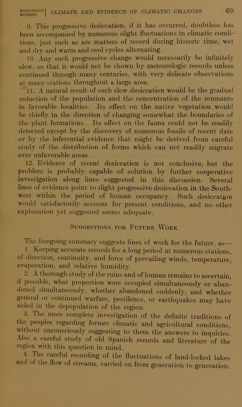 KUuolrto J 9. This progressive desiccation, if it has occurred, doubtless has been accompanied by numerous slight fluctuations in climatic condi- tions, just such as are matters of record during historic time, wet and dry and warm and cool cycles alternating. 10. Any such progressive change would necessarily be infinitely slow, so that it would not be shown by meteorologic records unless continued through many centuries, with very delicate observations at many stations throughout a large area. 11. A natural result of such slow desiccation would be the gradual reduction of the population and the concentration of the remnants in favorable localities. Its effect on the native vegetation would be chiefly in the direction of changing somewhat the boundaries of the plant formations. Its effect on the fauna could not be readily detected except by the discovery of numerous fossils of recent date or by the inferential evidence that might be derived from careful study of the distribution of forms which can not readily migrate over unfavorable areas. 12. Evidence of recent desiccation is not conclusive, but the problem is probably capable of solution by further cooperative investigation along lines suggested in this discussion. Several lines of evidence point to slight progressive desiccation in the South- west within the period of human occupancy. Such desiccation would satisfactorily account for present conditions, and no other explanation yet suggested seems adequate. Suggestions for Future Work The foregoing summary suggests lines of work for the future, as— 1. Keeping accurate records for a long period at numerous stations, of direction, continuity, and force of prevailing winds, temperature, evaporation, and relative humidity. 2. A thorough study of the ruins and of human remains to ascertain, if possible, what proportion were occupied simultaneously or aban- doned simultaneously, whether abandoned suddenly, and whether general or continued warfare, pestilence, or earthquakes may have aided in the depopulation of the region. 3. The more complete investigation of the definite traditions of the peoples regarding former climatic and agricultural conditions, without unconsciously suggesting to them the answers to inquiries. Also a careful study of old Spanish records and literature of the • region with this question in mind. 4 The careful recording of the fluctuations of land-locked lakes and <>f the flow of streams, carried on from generation to generation.