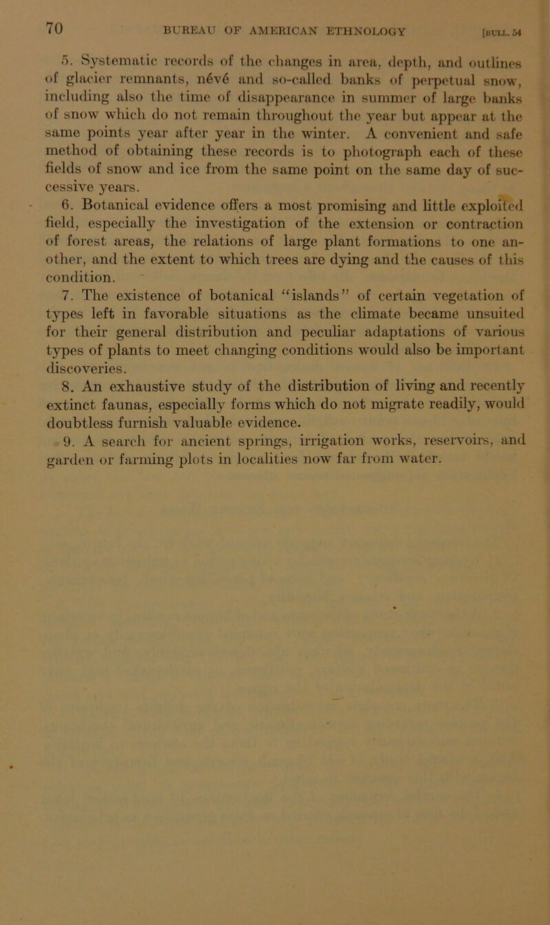 5. Systematic records of the changes in area, depth, and outlines of glacier remnants, n6v6 and so-called banks of perpetual snow, including also the time of disappearance in summer of large banks of snow which do not remain throughout the year but appear at the same points year after year in the winter. A convenient and safe method of obtaining these records is to photograph each of these fields of snow and ice from the same point on the same day of suc- cessive years. 6. Botanical evidence offers a most promising and little exploited field, especially the investigation of the extension or contraction of forest areas, the relations of large plant formations to one an- other, and the extent to which trees are dying and the causes of this condition. 7. The existence of botanical “islands” of certain vegetation of types left in favorable situations as the climate became unsuited for their general distribution and peculiar adaptations of various tj^pes of plants to meet changing conditions would also be important discoveries. 8. An exhaustive study of the distribution of living and recently extinct faunas, especially forms which do not migrate readily, would doubtless furnish valuable evidence. 9. A search for ancient springs, irrigation works, reservoirs, and garden or farming plots in localities now far from water.