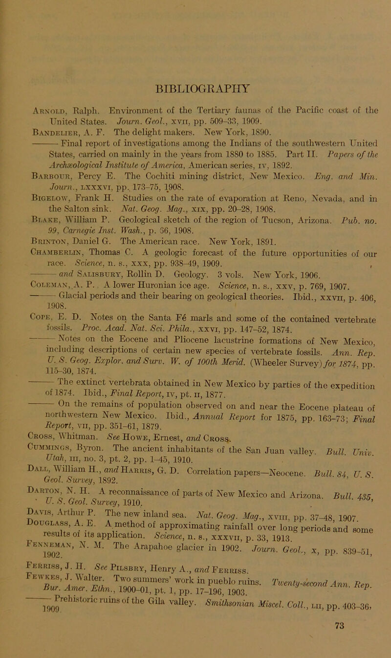 Arnold, Ralph. Environment of the Tertiary faunas of the Pacific coast of the United States. Joum. Geol., xvxx, pp. 509-33, 1909. Bandelier, A. F. The delight makers. New York, 1890. Final report of investigations among the Indians of the southwestern United States, carried on mainly in the years from 1880 to 1885. Part II. Papers of the Archeological Institute of America, American series, iv, 1892. Barbour, Percy E. The Cochiti mining district, New Mexico. Eng. and Min. Joum., lxxxvi, pp. 173-75, 1908. Bigelow, Frank H. Studies on the rate of evaporation at Reno, Nevada, and in the Salton sink. Nat. Geog. Mag., xix, pp. 20-28, 1908. Blake, William P. Geological sketch of the region of Tucson, Arizona. Pub. no. 99. Carnegie Inst. Wash., p. 36, 1908. Brinton, Daniel G. The American race. New York, 1891. Chamberlin, Thomas C. A geologic forecast of the future opportunities of our race. Science, n. s., xxx, pp. 938-49, 1909. , - and Salisbury, Rollin D. Geology. 3 vols. New York, 1906. Coleman, A. P. A lower Huronian ice age. Science, n. s., xxv, p. 769, 1907. • Glacial periods and then- bearing on geological theories. Ibid., xxvn, p 406 ] DOS. Cope, E. D. Notes on the Santa Fe marls and some of the contained vertebrate fossils. Proc. Acad. Nat. Sci. Phila., xxvi, pp. 147-52, 1874. - Notes on the Eocene and Pliocene lacustrine formations of New Mexico, including descriptions of certain new species of vertebrate fossils. Ann. Rep. L . S. Geog. Explor. and Surv. W. of 100th Merid. (Wheeler Survey) for 1874 pp 11.5-30, 1874. 1 ' - The extinct vertebrata obtained in New Mexico by parties of the expedition of 1874. Ibid., Final Report, iv, pt. n, 1877. - On the remains of population observed on and near the Eocene plateau of northwestern New Mexico. Ibid., Annual Report for 1875, pp. 163-73- Final Report, vn, pp. 351-61, 1879. Cross, \\ hitman. See Howe, Ernest, and Cross. Cummings, Byron. The ancient inhabitants of the San Juan valley Bull Unix Utah, in, no. 3, pt. 2, pp. 1-45, 1910. Dall, William H., and Harris, G. D. Correlation papers—Neocene. Bull 84 US Geol. Survey, 1892. Darton N. H. A reconnaissance of parts of New Mexico and Arizona. Bull 435 ' U. S. Geol. Survey, 1910. ' ’ Cmr!?; r?' r The ntW flaQd sea' NaL Geo(I -*%•> xvm> PP- 37-48, 1907. Douglass, A. E. A method of approximating rainfall over long periods and some results ol its application. Science, n. s., xxxvii, p. 33, 1913 Fenneman, N. M. The Arapahoe glacier in 1902.’ Joum. Geol., x, pp. 839-51, Feuriss, J. H. See Pilsbry, Henry A., and Ferriss. Fewkes, J. Walter Two summers’ work in pueblo ruins. Twenty-second Ann Rev Bur. Amer. Elhn., 1900-01, pt. 1, pp. 17-196, 1903. 1' — Prehistoric ruins of the Gila valley. Smithsonian Miscel. Coll., lii, pp. 403-36,