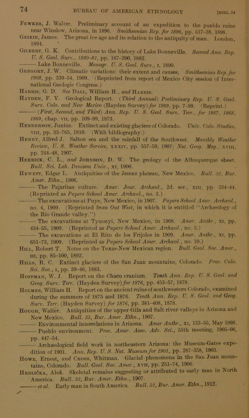 [bull. 64 Fewkes, J. Walter. Preliminary account of an expedition to the pueblo ruins near Winslow, Arizona, in 1890. Smithsonian Rep. for 1896, pp. 517-38, 1898. Geikie, James. The great ice age and its relation to the antiquity of man London 1894. Gilbert, G. K. Contributions to the history of Lake Bonneville. Second Ann. Rep. U. S. Geol. Surv., 1880-81, pp. 167-200, 1882. Lake Bonneville. Monogr. U. S. Geol. Surv., i, 1890. Gregory, J. W. Climatic variations: their extent and causes, Smithsonian Rep. for 1908, pp. 339-54, 1909. (Reprinted from report of Mexico City session of Inter- national Geologic Congress.) Harris, G. D. See Ball, William H., and Harris. Hayden, F. V. Geological Report. (Third Annual) Preliminary Rep. U. S. Geol. Surv. Colo, and New Mexico (Hayden Survey) for 1869, pp. 7-99. (Reprint.) (First, Second, and Third) Ann. Rep. ZJ. S. Geol. Surv. Terr., for 1867. 1868, 1869, chap, vn, pp. 109-99, 1873. Henderson, Junius. Extinct and existing glaciers of Colorado. Univ. Colo. Studies, vm, pp. 33-765, 1910. (With bibliography.) Henry, Alfred J. Salton sea and the rainfall of the Southwest. Monthly Weather Review, U. S. Weather Service, xxxiv, pp. 557-59, 1907; Nat. Geog. Mag., xviii, pp. 244—48, 1907. Herrick, C. L.. and Johnson, D. W. The geology of the Albuquerque sheet. Bull. Sci. Lab. Denison Univ., xi, 1900. Hewett, Edgar L. Antiquities of the Jemez plateau, New Mexico. Bull. 32, Bur. Amer. Ethn., 1906. The Pajaritan culture. Amer. Jour. Archxol., 2d. ser., xiii, pp. 334—44. (Reprinted as Papers School Amer. Archxol., no. 3.) — The excavations at Puye, New Mexico, in 1907. Papers School Amer. Archxol., no. 4, 1909. (Reprinted from Out West, in which it is entitled “Archaeology of the Rio Grande valley.”) — The excavations at Tyuonyi, New Mexico, in 1908. Amer. Anthr., xi, pp. 434-55, 1909. (Reprinted as Papers School Amer. Archxol., no. 5.) The excavations at El Rito de los Frijoles in 1909. Amer. Anthr., xi, pp. 651-73, 1909. (Reprinted as Papers School Amer. Archxol., no. 10.) Hill, Robert T. Notes on the Texas-New Mexican region. Bull. Geol. Soc. Amer., hi, pp. 85-100, 1892. Hills, R. C. Extinct glaciers of the San Juan mountains, Colorado. Proc. Colo. Sci. Soc., i, pp. 39—46, 1883. Hoffman, W. J. Report on the Chaco cranium. Tenth Ann. Rep. U. S. Geol. and Geog. Surv. Terr. (Hayden Survey) for 1876, pp. 453-57, 1878. Holmes, William H. Report on the ancient ruins of southwestern Colorado, examined during the summers of 1875 and 1876. Tenth Ann. Rep. U. S. Geol. and Geog. Surv. Terr. (Hayden Survey) for 1876, pp. 381-408, 1878. Hough, Walter. Antiquities of the upper Gila and Salt river valleys in Arizona and New Mexico. Bull. 35, Bur. Amer. Ethn., 1907. Environmental interrelations in Arizona. Amer Anthr., xi, 133-55, May 1S98. Pueblo environment. Proc. Amer. Asso. Adv. Sci., 55th meeting, 190o-06, pp. 447-54. Archaeological field work in northeastern Arizona: the Museum-Gates expe- dition of 1901. Ann. Rep. U. S. Nat. Museum for 1901, pp. 287-358, 1903. Howe, Ernest, and Cross, Whitman. Glacial phenomena in the San Juan moun- tains, Colorado. Bull. Geol. Soc. Amer., xvn, pp. 251-74, 1906. IIrdliSka, Ale§. Skeletal remains suggesting or attributed to early man in North America. Bull. 33, Bur. Amer. Ethn., 1907. et al. Early man in South America. Bull. 52, Bur. Amer. Ethn., 1912.