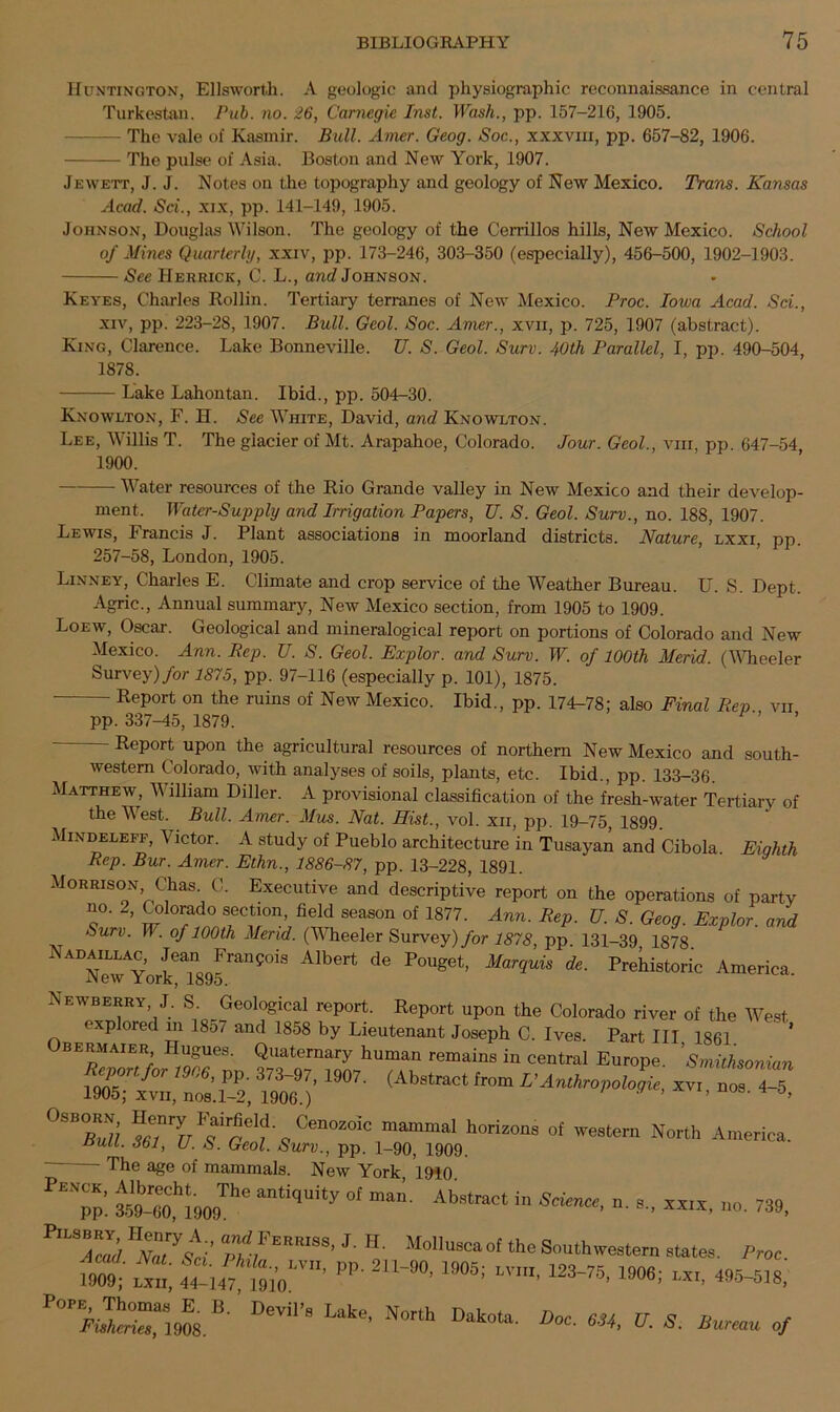 Huntington, Ellsworth. A geologic and physiographic reconnaissance in central Turkestan. Pub. no. 26, Carnegie Inst. Wash., pp. 157-216, 1905. - The vale of Kasmir. Bull. Amer. Geog. Soc., xxxvm, pp. 657-82, 1906. The pulse of Asia. Boston and New York, 1907. Jewett, J. J. Notes on the topography and geology of New Mexico. Trains. Kansas Acad. Sci., xix, pp. 141-149, 1905. Johnson, Douglas Wilson. The geology of the Cerrillos hills, New Mexico. School of Mines Quarterly, xxiv, pp. 173-246, 303-350 (especially), 456-500, 1902-1903. See Herrick, C. L., and Johnson. Keyes, Charles Rollin. Tertiary terranes of New Mexico. Proc. Iowa Acad. Sci., xiv, pp. 223-28, 1907. Bull. Geol. Soc. Amer., xvn, p. 725, 1907 (abstract). King, Clarence. Lake Bonneville. U. S. Geol. Surv. 40th Parallel, I, pp. 490-504, 1878. Lake Lahontan. Ibid., pp. 504-30. Knowlton, F. H. See White, David, and Knowlton. Lee, Willis T. The glacier of Mt. Arapahoe, Colorado. Jour. Geol., viii, pp. 647-54, 1900. Water resources of the Rio Grande valley in New Mexico and their develop- ment, Water-Supply and Irrigation Papers, TJ. S. Geol. Surv., no. 188, 1907. Lewis, Francis J. Plant associations in moorland districts. Nature, lxxi, pp. 257-58, London, 1905. Linney, Charles E. Climate and crop service of the Weather Bureau. IT. S. Dept, Agric., Annual summary, New Mexico section, from 1905 to 1909. Loew, Oscar. Geological and mineralogical report on portions of Colorado and New Mexico. Ann. Rep. U. S. Geol. Explor. and Surv. W. of 100th Merid. (Wheeler Survey) for 1875, pp. 97-116 (especially p. 101), 1875. Report on the ruins of New Mexico. Ibid., pp. 174-78; also Final Rep vii pp. 337-45, 1879. - Report upon the agricultural resources of northern New Mexico and south- western Colorado, with analyses of soils, plants, etc. Ibid., pp. 133-36. Matthew, William Diller. A provisional classification of the fresh-water Tertiary of the West. Bull. Amer. Mus. Nat. Hist., vol. xii, pp. 19-75, 1899 Mindeleff, \ ictor. A study of Pueblo architecture in Tusayan and Cibola Eighth Rep. Bur. Amer. Ethn., 1886-87, pp. 13-228, 1891. Morrison Chas. C. Executive and descriptive report on the operations of party no. 2, Colorado section, field season of 1877. Ann. Rep. U. S. Geog. Explor. and Surv. W. of 100th Merid. (Wheeler Survey) for 1878, pp. 131-39 1878 Alb6rt de P°Uget’ M°rqUiS ^ Pre^istoric America. Newberry, J. S. ^Geological report. Report upon the Colorado river of the West explored m 18o7 and 1858 by Lieutenant Joseph C. Ives. Part III 1861 bermaier Hugues. Quaternary human remains in central Europe Smithsonian Reponfor 1906, pp 373-97, 1907. (Abstract from EAnthropologic, xvi, nos 4-5 1905; xvn, nos. 1-2, 1906.) ’ °SRS lTVtre1\CenOZOiC mammaI h0riz°ns of western North America. nuu. zbi, u. o. Ceol. Surv., pp. 1-90, 1909. The age of mammals. New York 1910 i}lwMimTie “tiqUity °f m*• Ab“taCt in *XXIX. no. 739, MoUu»caot Southwestern states. Proc. U09; flu, !fu7 ^Nn' PP- 2U'iW- ,905; 123‘75' M01’ «>. «**»> P°Pri.fanC]908.DeVi' S Late’ N°rth Dak°,a' Doc■ m’ U- S■ of