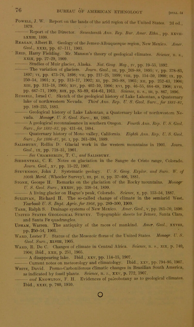 [BULL. 54 Powell, J. 1\ . Report on the lands of'the arid region of the United States ‘M od 1879. . . -• Report ol the Director. Seventeenth Ann. Rep. Bur. A/ner. Ethn., pp. xxvii- lxxiii, 1898. Reagan, Albert B. Geology of the Jemez-Albuquerque region, New Mexico. Aimer. Geol., xxxi, pp. 67-111, 1903. Reid, Harry Fielding. Mr. Manson’s theory of geological climates. Science, n. s., xxix, pp. 27-29, 1909. - Studies of Muir glacier, Alaska. Nat. Geog. Mug., iv, pp. 19-55, 1892. The variation of glaciers. Joum. Geol., hi, pp. 269-88, 1895; v, pp. 378-83, 1897; vi, pp. 473-76, 1898; vii, pp. 217-25, 1899; vin, pp. 154-59, 1900; ix, pp. 250-54, 1901; x, pp. 313-17, 1902; xi, pp. 285-88, 1903; xii, pp. 252-63, 1904; xm, pp. 313-18, 1905; xiv, pp. 402-10, 1906; xvi, pp. 46-55, 664-68, 1908; xvn, pp. 667—71, 1909; xix, pp. 83-89, 454-61, 1911. Science, n. s., hi, p. 867, 1896. Russell, Israel C. Sketch of the geological history of Lake Lahontan, a Quaternary lake of northwestern Nevada. Third Ann. Rep. U. S. Geol. Surv.,/or 1881-82, pp. 189-235, 1883. Geological history of Lake Lahontan, a Quaternary lake of northwestern Ne- vada. Monogr. U. S. Geol. Surv., xi, 1885. A geological reconnaissance in southern Oregon. Fourth Ann. Rep. U. S. Geol. Surv., for 1882-83, pp. 431-64, 1884. Quaternary history of Mono valley, California. Eighth Ann. Rep. U. S. Geol. Surv., for 1886-87, pt. i, pp. 261-394, 1889. Salisbury, Rollin D. Glacial work in the western mountains in 1901. Joum. Geol., ix, pp. 718—31, 1901. — See Chamberlin, T. C., and Salisbury. Siebenthal, C. E. Notes on glaciation in the Sangre de C’risto range, Colorado. Joum. Geol., xv, pp. 15-22, 1907. Stevenson, John J. Systematic geology. U. S. Geog. Explor. and Surv. IF. of 100th Mend. (Wheeler Survey), hi, pt. ii, pp. 37-406, 1881. Stone, George H. Remarks on the glaciation of the Rocky mountains. Monogr• U. S. Geol. Surv., xxxiv, pp. 338-54, 1899. A living glacier on Hague’s peak, Colorado. Science, x, pp. 153-54, 1887. Sullivan, Richard H. The so-called change of climate in the semiarid West. Yearbook U. S. Dept. Agric.for 1908, pp. 289-300, 1909. Tarr, Ralph S. Drainage systems of New Mexico. Amer. Geol.,\, pp. 261-70, 1890. United States Geological Survey. Topographic sheets for Jemez, Santa Clara, and Santa Fe quadrangles. Upham, Warren. The antiquity of the races of mankind. Amir. Geol., xxvm, pp. 250-54, 1901. Ward, Lester F. Status of the Mesozoic floras of the United Slates. Monogr. U. S. Geol. Surv., xlviii, 1905. Ward, R. De C. Changes of climate in Central Africa. Science, n. s., xix, p. 740, 1904; ibid., xxii, p. 251, 1905. A disappearing lake. Ibid., xxv, pp. 114-15, 1907. Current notes on meteorology and climatology. Ibid., xxv, pp. 794-95, 1907. White, David. Permo-Carboniferous climatic changes in Brazilian South America, as indicated by fossil plants. Science, n. a., xxv, p. 772, 1907. and Knowlton, F. H. Evidences of paleobotany as to geological climates. Ibid., xxxi, p. 760, 1910. o