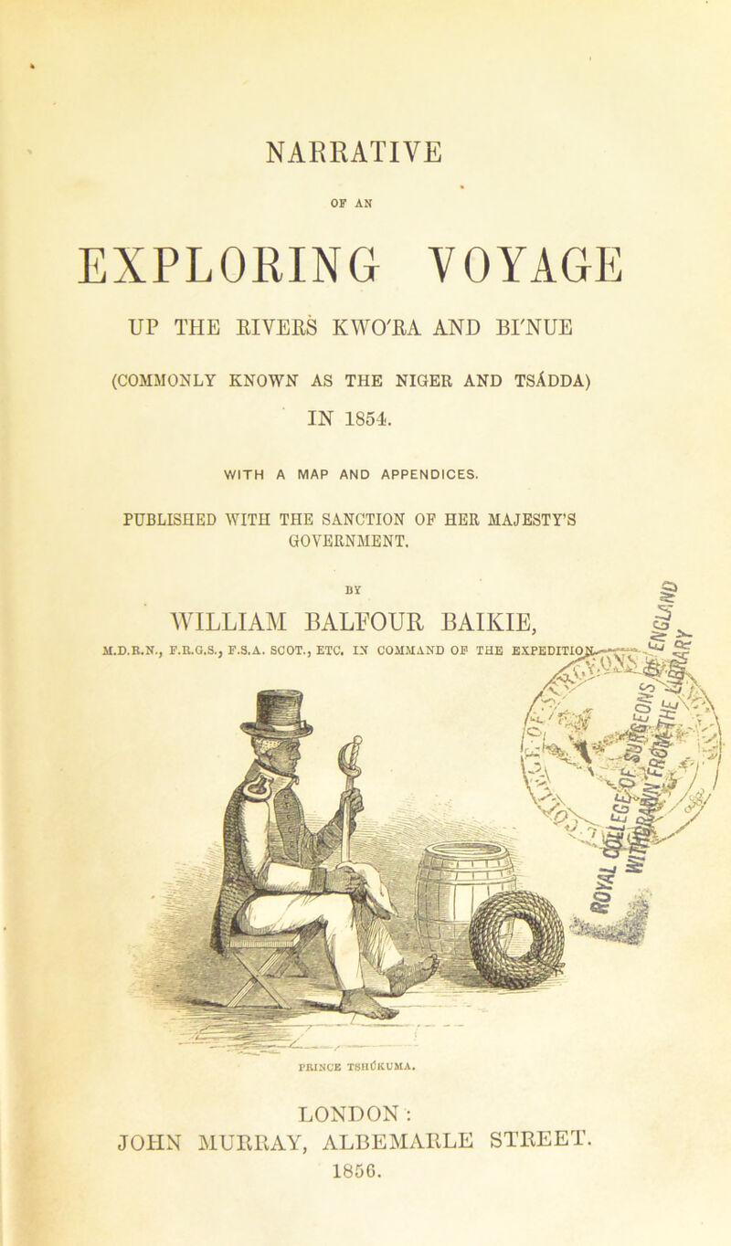 OF AN EXPLORING VOYAGE UP THE RIVERS KWO'RA AND BI'NUE (COMMONLY KNOWN AS THE NIGER AND TSADDA) IN 1854. WITH A MAP AND APPENDICES. PUBLISHED WITH THE SANCTION OF HER MAJESTY’S GOVERNMENT. PRINCE TSHtlKUMA. LONDON: JOHN MURRAY, ALBEMARLE STREET