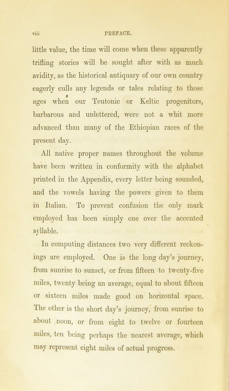 little value, the time will come when these apparently trifling stories will he sought after with as much avidity, as the historical antiquary of our own country eagerly culls any legends or tales relating to those f ages when our Teutonic or Keltic progenitors, barbarous and unlettered, were not a whit more advanced than many of the Ethiopian races of the present day. All native proper names throughout the volume have been written in conformity with the alphabet printed in the Appendix, every letter being sounded, and the vowels having the powers given to them in Italian. To prevent confusion the only mark employed has been simply one over the accented syllable. In computing distances two very different reckon- ings are employed. One is the long day’s journey, from sunrise to sunset, or from fifteen to twenty-five miles, twenty being an average, equal to about fifteen or sixteen miles made good on horizontal space. The other is the short day’s journey, from sunrise to about noon, or from eight to twelve or fourteen miles, ten being perhaps the nearest average, which may represent eight miles of actual progress.