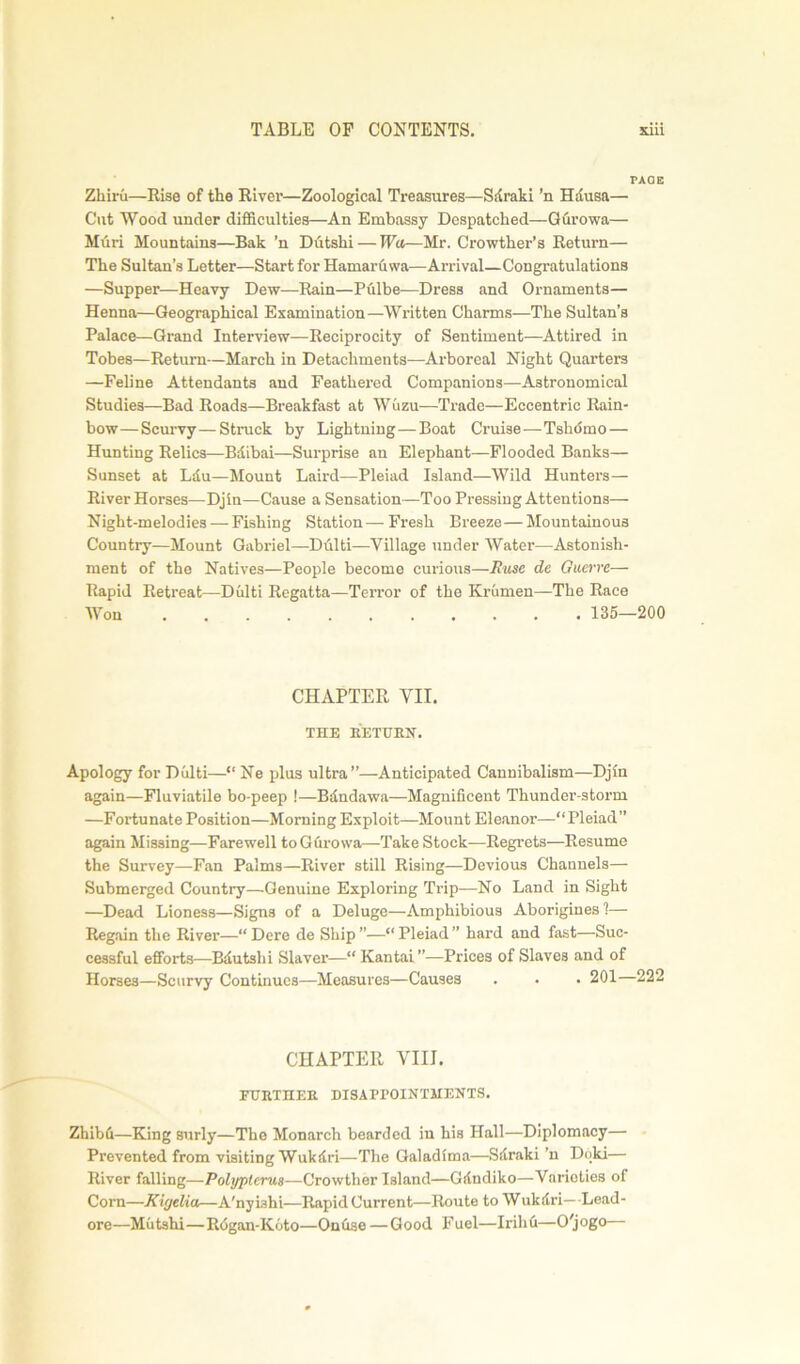 PAGE Zhiru—Rise of the River—Zoological Treasures—Sdraki ’n Hdusa— Cut Wood under difficulties—An Embassy Despatched—Gurowa— Muri Mountains—Bak ’n Dutshi— Wa—Mr. Crowther’s Return— The Sultan’s Letter—Start for Hamaruwa—Arrival—Congratulations —Supper—Heavy Dew—Rain—Pulbe—Dress and Ornaments— Henna—Geographical Examination—Written Charms—The Sultan’s Palace—Grand Interview—Reciprocity of Sentiment—Attired in Tobes—Return—March in Detachments—Arboreal Night Quarters —Feline Attendants and Feathered Companions—Astronomical Studies—Bad Roads—Breakfast at Wuzu—Trade—Eccentric Rain- bow—Scurvy—Struck by Lightning—Boat Cruise—Tsliotno — Hunting Relics—Bdibai—Surprise an Elephant—Flooded Banks— Sunset at Ldu—Mount Laird—Pleiad Island—Wild Hunters— River Horses—Djin—Cause a Sensation—Too Pressing Attentions— Night-melodies — Fishing Station—Fresh Breeze—Mountainous Country—Mount Gabriel—Dulti—Village under Water—Astonish- ment of the Natives—People become curious—Ruse de Guerre— Rapid Retreat—Dulti Regatta—Terror of the Krumen—The Race Won 135—200 CHAPTER VII. THE RETURN. Apology for Dulti—“ Ne plus ultra”—Anticipated Cannibalism—Djin again—Fluviatile bo-peep !—Bdndawa—Magnificent Thunder-storm —Fortunate Position—Morning Exploit—Mount Eleanor—“Pleiad” again Missing—Farewell to Gurowa—Take Stock—Regrets—Resume the Survey—Fan Palms—River still Rising—Devious Channels— Submerged Country—Genuine Exploring Trip—No Land in Sight —Dead Lioness—Signs of a Deluge—Amphibious Aborigines 1— Regain the River—“ Dere de Ship ”—“ Pleiad ” hard and fast—Suc- cessful efforts—Bdutslii Slaver—“ Kantai ”—Prices of Slaves and of Horses—Scurvy Continues—Measures—Causes . . • 201—222 CHAPTER VIII. FURTHER DISAPPOINTMENTS. Zhibfi—King surly—The Monarch bearded in his Hall—Diplomacy— Prevented from visiting Wukdri—The Galadima—Sdraki ’n Doki— River falling—Polypterus-—Crowther Island—Gdndiko—Varieties ol Com—Kigelia—A'nyiahi—Rapid Current—Route to Wukdri—Lead- ore—Mutshi—R<5gan-K6to—Onhse — Good Fuel—IrihCi—O'jogo—