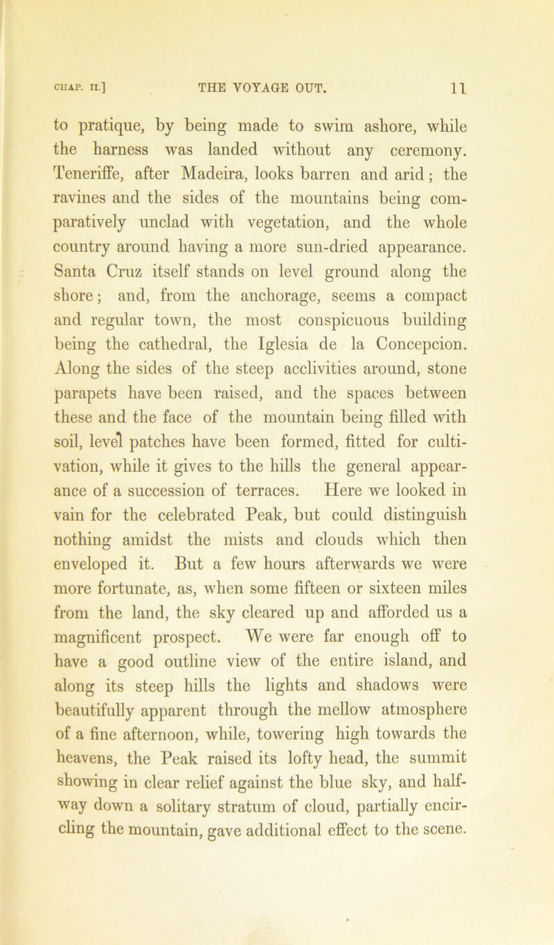 to pratique, by being made to swim ashore, while the harness was landed without any ceremony. Teneriffe, after Madeira, looks barren and arid; the ravines and the sides of the mountains being com- paratively unclad with vegetation, and the whole country around having a more sun-dried appearance. Santa Cruz itself stands on level ground along the shore; and, from the anchorage, seems a compact and regular town, the most conspicuous building being the cathedral, the Iglesia de la Concepcion. Along the sides of the steep acclivities around, stone parapets have been raised, and the spaces between these and the face of the mountain being filled with soil, level patches have been formed, fitted for culti- vation, while it gives to the hills the general appear- ance of a succession of terraces. Here we looked in vain for the celebrated Peak, but could distinguish nothing amidst the mists and clouds which then enveloped it. But a few hours afterwards we were more fortunate, as, when some fifteen or sixteen miles from the land, the sky cleared up and afforded us a magnificent prospect. We were far enough off to have a good outline view of the entire island, and along its steep hills the lights and shadows were beautifully apparent through the mellow atmosphere of a fine afternoon, while, towering high towards the heavens, the Peak raised its lofty head, the summit showing in clear relief against the blue sky, and half- way down a solitary stratum of cloud, partially encir- cling the mountain, gave additional effect to the scene.