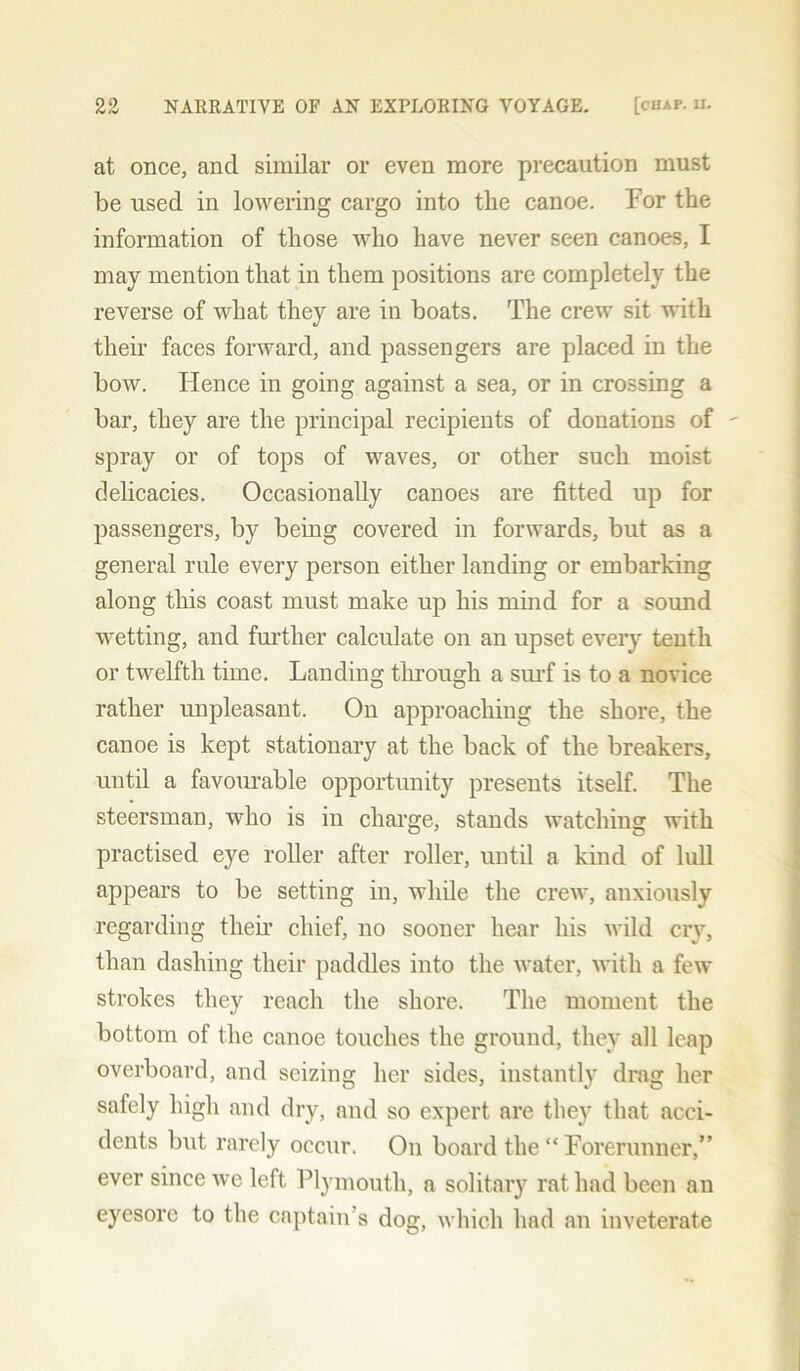 at once, and similar or even more precaution must be used in lowering cargo into the canoe. For the information of those who have never seen canoes, I may mention that in them positions are completely the reverse of what they are in boats. The crew sit with their faces forward, and passengers are placed in the bow. Hence in going against a sea, or in crossing a bar, they are the principal recipients of donations of spray or of tops of waves, or other such moist delicacies. Occasionally canoes are fitted up for passengers, by being covered in forwards, but as a general rule every person either landing or embarking along this coast must make up his mind for a sound wetting, and further calculate on an upset every tenth or twelfth time. Landing through a surf is to a novice rather unpleasant. On approaching the shore, the canoe is kept stationary at the back of the breakers, until a favourable opportunity presents itself. The steersman, who is in charge, stands watching with practised eye roller after roller, until a kind of lull appears to be setting in, while the crew, anxiously regarding their chief, no sooner hear his wild cry, than dashing their paddles into the water, with a few strokes they reach the shore. The moment the bottom of the canoe touches the ground, they all leap overboard, and seizing her sides, instantly drag her safely high and dry, and so expert are they that acci- dents but rarely occur. On board the “ Forerunner,” ever since we left Plymouth, a solitary rat had been an eyesore to the captain’s dog, which had an inveterate