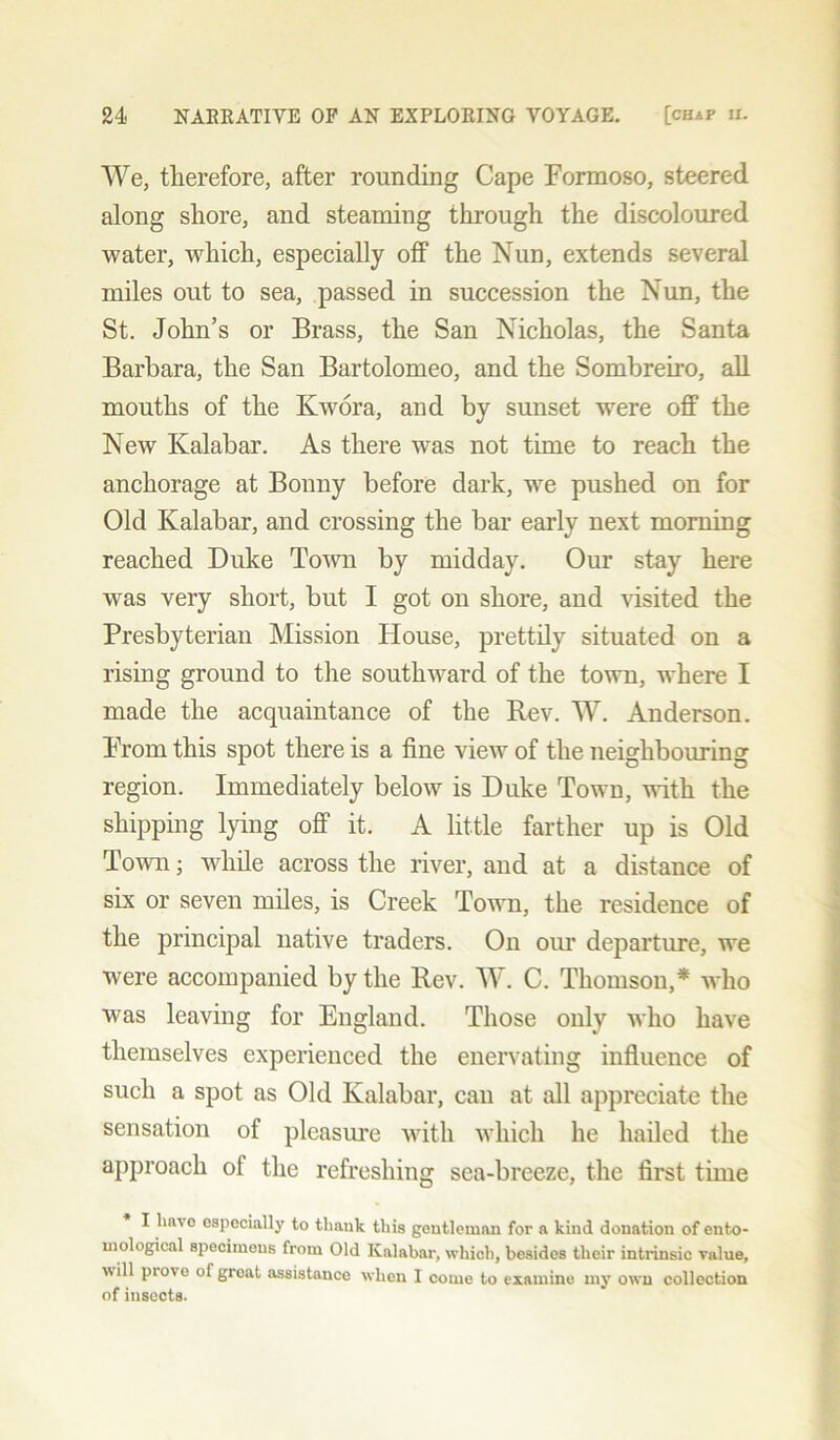 We, therefore, after rounding Cape Formoso, steered along shore, and steaming through the discoloured water, which, especially off the Nun, extends several miles out to sea, passed in succession the Nun, the St. John’s or Brass, the San Nicholas, the Santa Barbara, the San Bartolomeo, and the Sombreiro, all mouths of the Kwora, and by sunset were off the New Kalabar. As there was not time to reach the anchorage at Bonny before dark, wre pushed on for Old Kalabar, and crossing the bar early next morning reached Duke Town by midday. Our stay here was very short, but I got on shore, and visited the Presbyterian Mission House, prettily situated on a rising ground to the southward of the town, where I made the acquaintance of the Rev. W. Anderson. From this spot there is a fine view of the neighbouring region. Immediately below is Duke Town, with the shipping lying off it. A little farther up is Old Town; while across the river, and at a distance of six or seven miles, is Creek Town, the residence of the principal native traders. On our departure, we were accompanied by the Rev. W. C. Thomson,* who was leaving for England. Those only who have themselves experienced the enervating influence of such a spot as Old Kalabar, can at all appreciate the sensation of pleasure with which he hailed the approach of the refreshing sea-breeze, the first time I have especially to thank this gentleman for a kind donation of ento- mological specimens from Old Kalabar, which, besides their intrinsic value, will pio\ o of great assistance when I come to examine my own collection of insects.