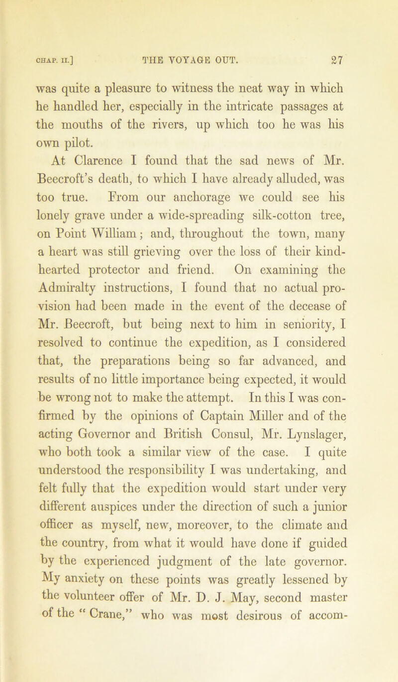 was quite a pleasure to witness the neat way in which he handled her, especially in the intricate passages at the mouths of the rivers, up which too he was his own pilot. At Clarence I found that the sad news of Mr. Beecroft’s death, to which I have already alluded, was too true. From our anchorage we could see his lonely grave under a wide-spreading silk-cotton tree, on Point William; and, throughout the town, many a heart was still grieving over the loss of their kind- hearted protector and friend. On examining the Admiralty instructions, I found that no actual pro- vision had been made in the event of the decease of Mr. Beecroft, but being next to him in seniority, I resolved to continue the expedition, as I considered that, the preparations being so far advanced, and results of no little importance being expected, it would be wrong not to make the attempt. In this I was con- firmed by the opinions of Captain Miller and of the acting Governor and British Consul, Mr. Lynslager, who both took a similar view of the case. I quite understood the responsibility I was undertaking, and felt fully that the expedition would start under very different auspices under the direction of such a junior officer as myself, new, moreover, to the climate and the country, from what it would have done if guided by the experienced judgment of the late governor. My anxiety on these points was greatly lessened by the volunteer offer of Mr. D. J. May, second master of the “ Crane,” who was most desirous of accom-