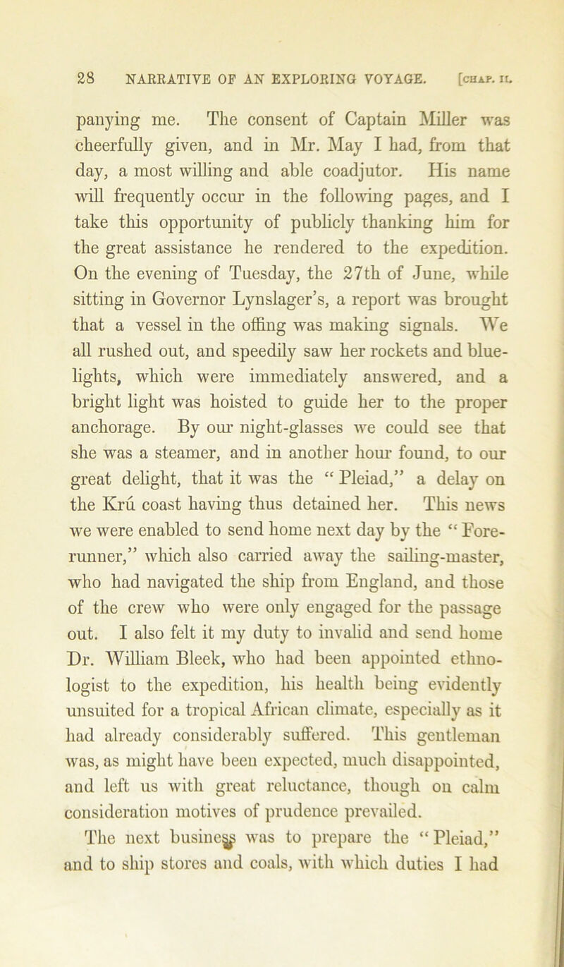 panying me. The consent of Captain Miller was cheerfully given, and in Mr. May I had, from that day, a most willing and able coadjutor. His name will frequently occur in the following pages, and I take this opportunity of publicly thanking him for the great assistance he rendered to the expedition. On the evening of Tuesday, the 27th of June, while sitting in Governor Lynslager’s, a report was brought that a vessel in the offing was making signals. We all rushed out, and speedily saw her rockets and blue- lights, which were immediately answered, and a bright light was hoisted to guide her to the proper anchorage. By our night-glasses we could see that she was a steamer, and in another horn- found, to our great delight, that it was the “ Pleiad,” a delay on the Kru coast having thus detained her. This news we were enabled to send home next day by the “ Pore- runner,” which also carried away the sailing-master, who had navigated the ship from England, and those of the crew who were only engaged for the passage out. I also felt it my duty to invalid and send home Dr. William Bleek, who had been appointed ethno- logist to the expedition, his health being evidently unsuited for a tropical African climate, especially as it had already considerably suffered. This gentleman was, as might have been expected, much disappointed, and left us with great reluctance, though on calm consideration motives of prudence prevailed. The next busine^ was to prepare the “ Pleiad,” and to ship stores and coals, with which duties I had