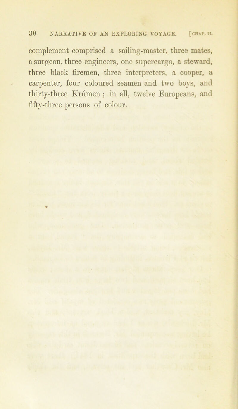 complement comprised a sailing-master, three mates, a surgeon, three engineers, one supercargo, a steward, three black firemen, three interpreters, a cooper, a carpenter, four coloured seamen and two boys, and thirty-three Krumen ; in all, twelve Europeans, and fifty-three persons of colour.