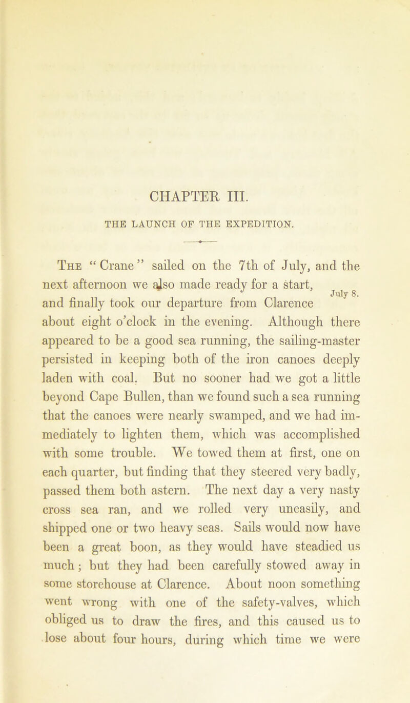 CHAPTER III. THE LAUNCH OF THE EXPEDITION. The “Crane” sailed on the 7th of July, and the next afternoon we also made ready for a start, J July 8. and finally took our departure from Clarence about eight o’clock in the evening. Although there appeared to be a good sea running, the sailing-master persisted in keeping both of the iron canoes deeply laden with coal. But no sooner had we got a little beyond Cape Bullen, than we found such a sea running that the canoes were nearly swamped, and we had im- mediately to lighten them, which was accomplished with some trouble. We towed them at first, one on each quarter, but finding that they steered very badly, passed them both astern. The next day a very nasty cross sea ran, and we rolled very uneasily, and shipped one or two heavy seas. Sails would now have been a great boon, as they would have steadied us much ; but they had been carefully stowed away in some storehouse at Clarence. About noon something went wrong with one of the safety-valves, which obliged us to draw the fires, and this caused us to lose about four hours, during which time we were