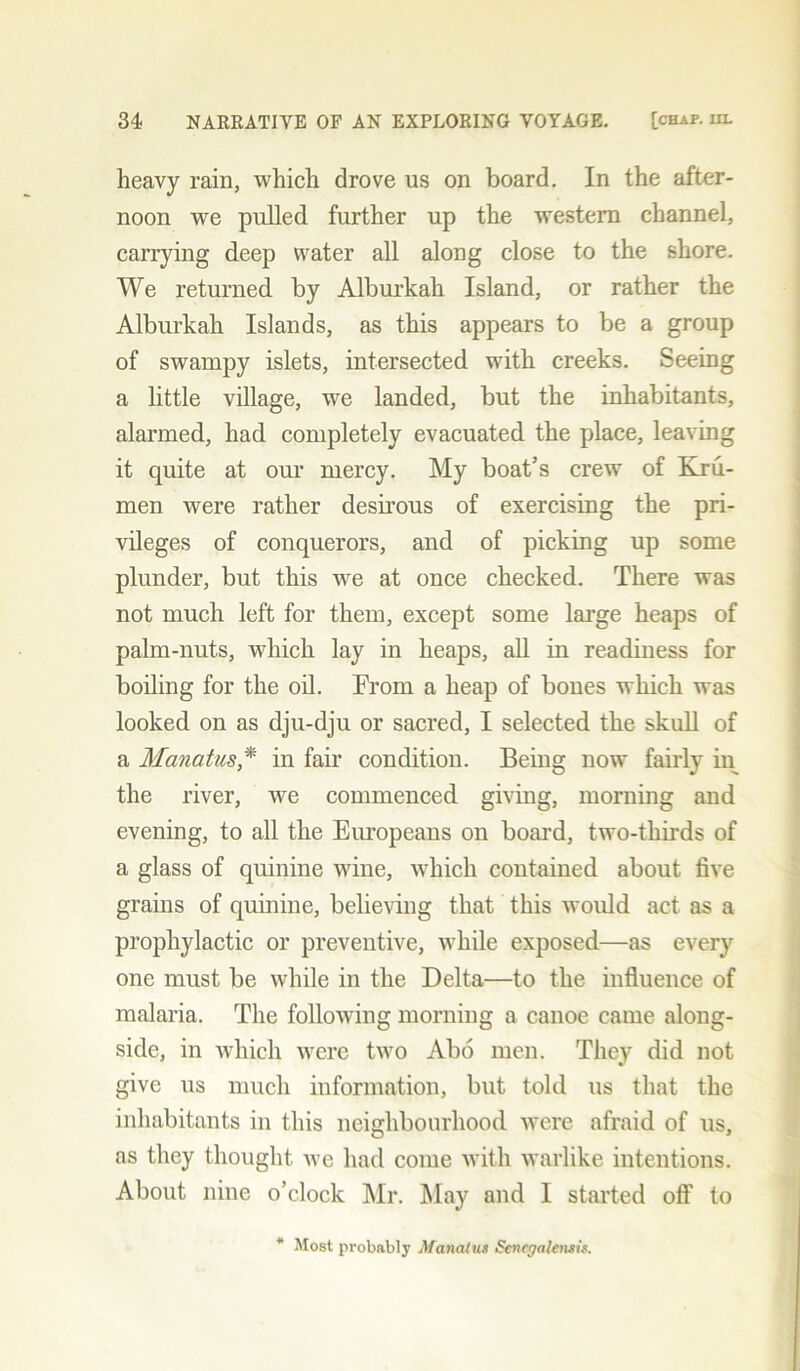 heavy rain, which drove us on board. In the after- noon we pulled further up the western channel, carrying deep water all along close to the shore. We returned by Alburkah Island, or rather the Alburkah Islands, as this appears to be a group of swampy islets, intersected with creeks. Seeing a little village, we landed, but the inhabitants, alarmed, had completely evacuated the place, leaving it quite at our mercy. My boat’s crew of Kru- men were rather desirous of exercising the pri- vileges of conquerors, and of picking up some plunder, but this we at once checked. There was not much left for them, except some large heaps of palm-nuts, which lay in heaps, all in readiness for boiling for the oil. From a heap of bones which was looked on as dju-dju or sacred, I selected the skull of a Manatus * in fail* condition. Being now fairly in the river, we commenced giving, morning and evening, to all the Europeans on board, two-thirds of a glass of quinine wine, which contained about five grains of quinine, believing that this would act as a prophylactic or preventive, while exposed—as every one must be while in the Delta—to the influence of malaria. The following morning a canoe came along- side, in which were two Abo men. They did not give us much information, but told us that the inhabitants in this neighbourhood were afraid of us, as they thought we had come with warlike intentions. About nine o’clock Mr. May and I started off to * Most probably Manaius Sencgalensis.