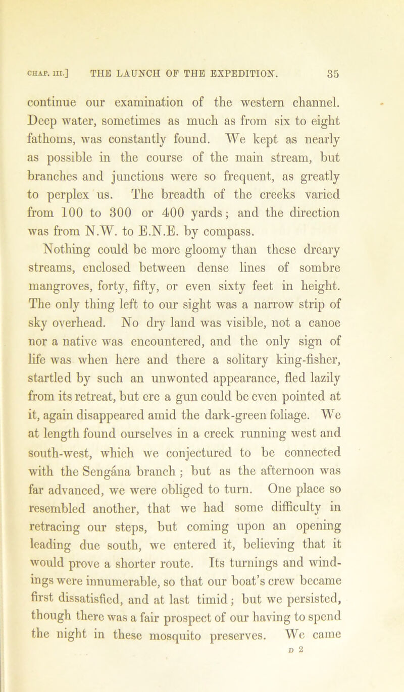 continue our examination of the western channel. Deep water, sometimes as much as from six to eight fathoms, was constantly found. We kept as nearly as possible in the course of the main stream, but branches and junctions were so frequent, as greatly to perplex us. The breadth of the creeks varied from 100 to 300 or 400 yards; and the direction was from N.W. to E.N.E. by compass. Nothing could be more gloomy than these dreary streams, enclosed between dense lines of sombre mangroves, forty, fifty, or even sixty feet in height. The only thing left to our sight was a narrow strip of sky overhead. No dry land was visible, not a canoe nor a native was encountered, and the only sign of life was when here and there a solitary king-fisher, startled by such an unwonted appearance, fled lazily from its retreat, but ere a gun could be even pointed at it, again disappeared amid the dark-green foliage. We at length found ourselves in a creek running west and south-west, which we conjectured to be connected with the Sengana branch ; but as the afternoon was far advanced, we were obliged to turn. One place so resembled another, that we had some difficulty in retracing our steps, but coming upon an opening leading due south, we entered it, believing that it would prove a shorter route. Its turnings and wind- ings were innumerable, so that our boat’s crew became first dissatisfied, and at last timid; but we persisted, though there was a fair prospect of our having to spend the night in these mosquito preserves. Wc came