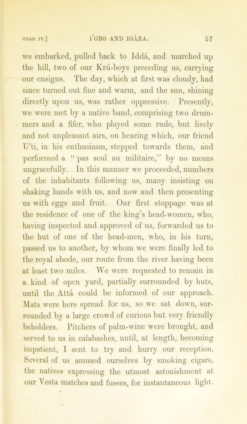 we embarked, pulled back to Idda, and marched up the hill, two of our Kru-boys preceding us, carrying our ensigns. The day, which at first was cloudy, had since turned out fine and warm, and the sun, shining directly upon us, was rather oppressive. Presently, we were met by a native band, comprising two drum- mers and a fifer, who played some rude, but lively and not unpleasant airs, on hearing which, our friend U'ti, in his enthusiasm, stepped towards them, and performed a “ pas seul au militaire,” by no means ungracefully. In this manner we proceeded, numbers of the inhabitants following us, many insisting on shaking hands with us, and now and then presenting us with eggs and fruit. Our first stoppage was at the residence of one of the king’s head-women, who, having inspected and approved of us, forwarded us to the hut of one of the head-men, who, in his turn, passed us to another, by whom we were finally led to the royal abode, our route from the river having been at least two miles. We were requested to remain in a kind of open yard, partially surrounded by huts, until the Atta could be informed of our approach. Mats were here spread for us, so we sat down, sur- rounded by a large crowd of curious but very friendly beholders. Pitchers of palm-wine were brought, and served to us in calabashes, until, at length, becoming impatient, I sent to try and hurry our reception. Several of us amused ourselves by smoking cigars, the natives expressing the utmost astonishment at our Vesta matches and fusees, for instantaneous light.