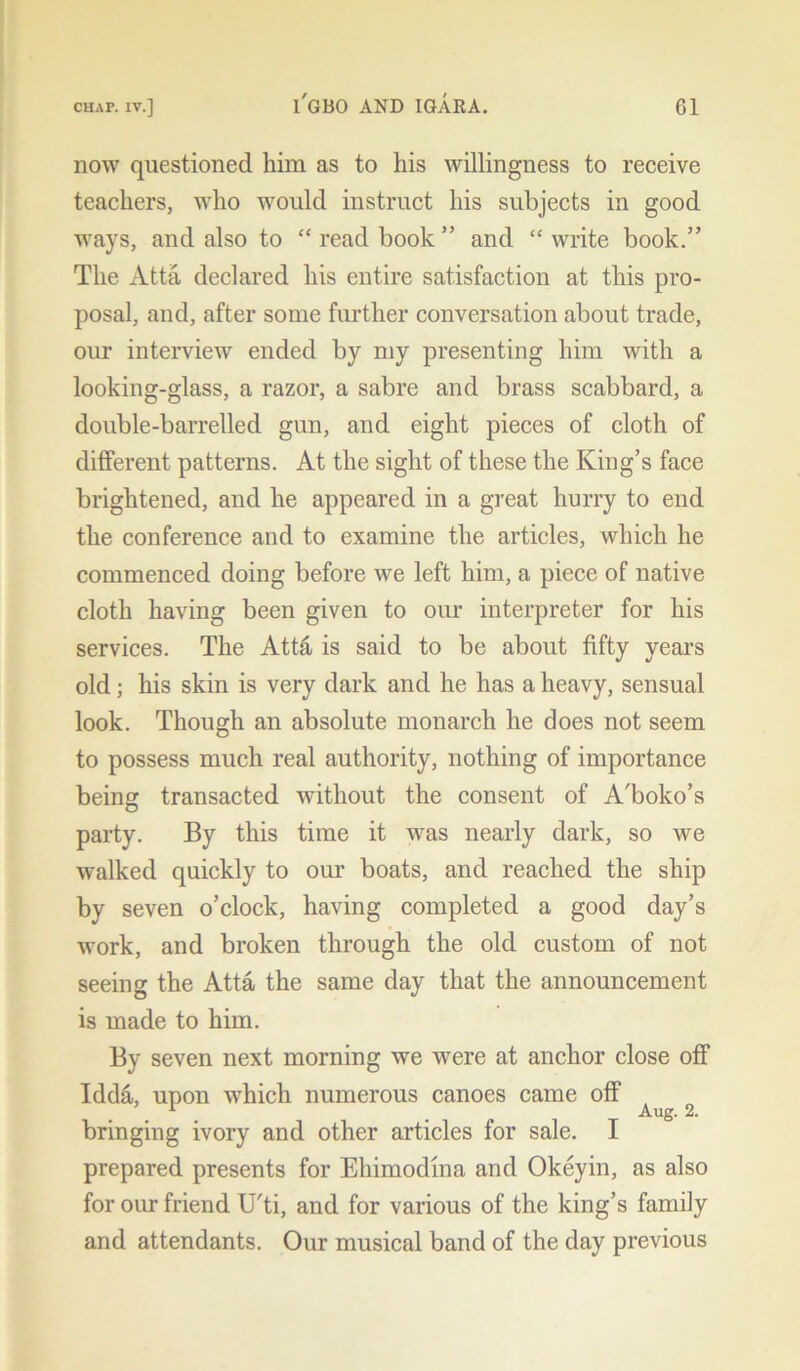 now questioned him as to his willingness to receive teachers, who would instruct his subjects in good ways, and also to “ read book ” and “ write book.” The Atta declared his entire satisfaction at this pro- posal, and, after some further conversation about trade, our interview ended by my presenting him with a looking-glass, a razor, a sabre and brass scabbard, a double-barrelled gun, and eight pieces of cloth of different patterns. At the sight of these the King’s face brightened, and he appeared in a great hurry to end the conference and to examine the articles, which he commenced doing before we left him, a piece of native cloth having been given to our interpreter for his services. The Att& is said to be about fifty years old; his skin is very dark and he has a heavy, sensual look. Though an absolute monarch he does not seem to possess much real authority, nothing of importance being transacted without the consent of A'boko’s party. By this time it was nearly dark, so we walked quickly to our boats, and reached the ship by seven o’clock, having completed a good day’s work, and broken through the old custom of not seeing the Atta the same day that the announcement is made to him. By seven next morning we were at anchor close off Idda, upon which numerous canoes came off ’ 1 _ Aug. 2. bringing ivory and other articles for sale. I prepared presents for Ehimodina and Okeyin, as also for our friend U'ti, and for various of the king’s family and attendants. Our musical band of the day previous