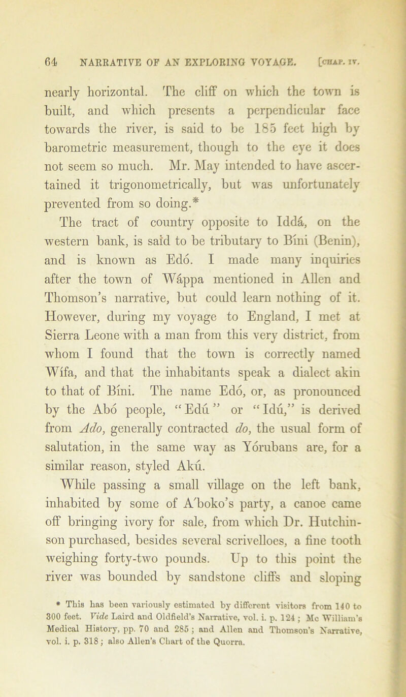 nearly horizontal. The cliff on which the town is built, and which presents a perpendicular face towards the river, is said to be 185 feet high by barometric measurement, though to the eye it does not seem so much. Mr. May intended to have ascer- tained it trigonometrically, but was unfortunately prevented from so doing.* The tract of country opposite to Idda, on the western bank, is said to be tributary to Bini (Benin), and is known as Edo. I made many inquiries after the town of Wappa mentioned in Allen and Thomson’s narrative, but could learn nothing of it. However, during my voyage to England, I met at Sierra Leone with a man from this very district, from whom I found that the town is correctly named Wifa, and that the inhabitants speak a dialect akin to that of Bini. The name Edo, or, as pronounced by the Abo people, “ Edu ” or “ Idu,” is derived from Ado, generally contracted do, the usual form of salutation, in the same way as Yorubans are, for a similar reason, styled Aku. While passing a small village on the left bank, inhabited by some of A'boko’s party, a canoe came off bringing ivory for sale, from which Dr. Hutchin- son purchased, besides several scrivelloes, a fine tooth weighing forty-two pounds. Up to this point the river was bounded by sandstone cliffs and sloping * This has been variously estimated by different visitors from 140 to 300 feet. Vide Laird and Oldfield’s Narrative, vol. i. p. 124 ; Me William's Medical History, pp. 70 and 285 ; and Allen and Thomson’s Narrative, vol. i. p. 318; also Allen’s Chart of the Quorra.