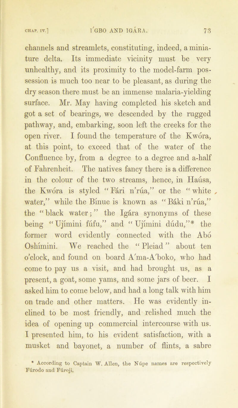 channels and streamlets, constituting, indeed, a minia- ture delta. Its immediate vicinity must be very unhealthy, and its proximity to the model-farm pos- session is much too near to be pleasant, as during the dry season there must be an immense malaria-yielding surface. Mr. May having completed his sketch and got a set of bearings, we descended by the rugged pathway, and, embarking, soon left the creeks for the open river. I found the temperature of the Kwora, at this point, to exceed that of the water of the Confluence by, from a degree to a degree and a-half of Fahrenheit. The natives fancy there is a difference in the colour of the two streams, hence, in Hausa, the Kwora is styled “ F&ri n’rua,” or the “ white , water,” while the Binue is known as “ Baki n’rua,” the “black water;” the Ig&ra synonyms of these being “ Ujimini fufu,” and “ Ujhnini dudu,”* the former word evidently connected with the Abo Oshimini. We reached the “Pleiad” about ten o’clock, and found on board A'ma-A'boko, who had come to pay us a visit, and had brought us, as a present, a goat, some yams, and some jars of beer. I asked him to come below, and had a long talk with him on trade and other matters. He was evidently in- clined to be most friendly, and relished much the idea of opening up commercial intercourse with us. I presented him, to his evident satisfaction, with a musket and bayonet, a number of flints, a sabre * According to Captain W. Allen, the Nupe names are respectively Ftirodo and Ffiroji.