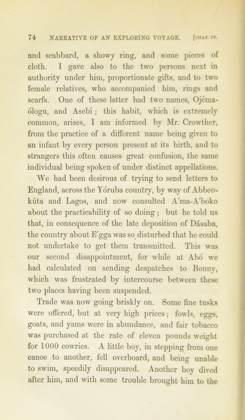 and scabbard, a showy ring, and some pieces of cloth. I gave also to the two persons next in authority under him, proportionate gifts, and to two female relatives, who accompanied him, rings and scarfs. One of these latter had two names, Ojema- ologu, and Asebi; this habit, which is extremely common, arises, I am informed by Mr. Crowther, from the practice of a different name being given to an infant by every person present at its birth, and to strangers this often causes great confusion, the same individual being spoken of under distinct appellations. We had been desirous of trying to send letters to England, across the Yoruba country, by way of Abbeo- kuta and Lagos, and now consulted A'ma-A'boko about the practicability of so doing ; but he told us that, in consequence of the late deposition of Dasaba, the country about E'gga was so disturbed that he could not undertake to get them transmitted. This was our second disappointment, for while at Abo we had calculated on sending despatches to Bonnv, which was frustrated by intercourse between these two places having been suspended. Trade was now going briskly on. Some fine tusks were offered, but at very high prices; fowls, eggs, goats, and yams were in abundance, and fair tobacco was purchased at the rate of eleven pounds weight for 1000 cowries. A little boy, in stepping from one canoe to another, fell overboard, and being unable to swim, speedily disappeared. Another boy dived after him, and with some trouble brought him to the