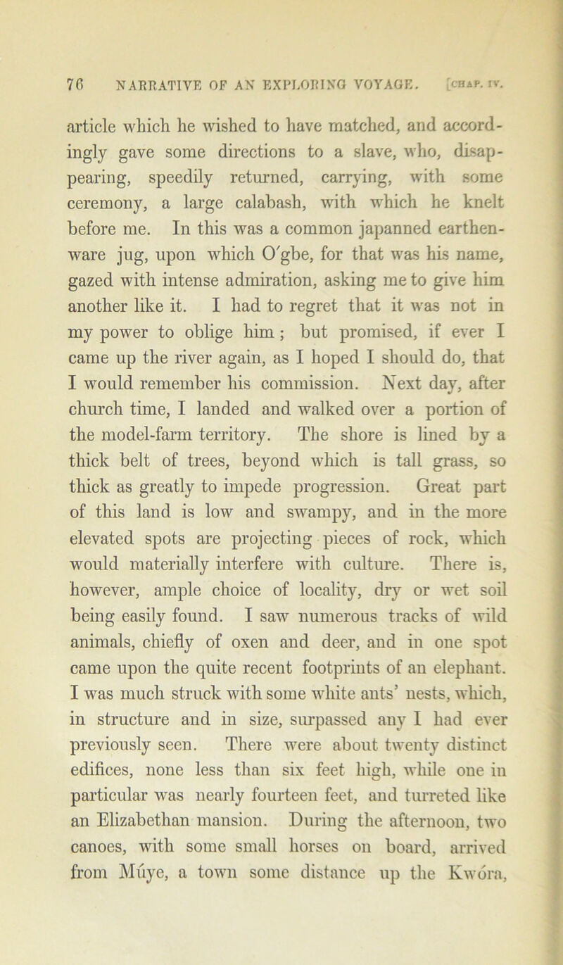 article which he wished to have matched, and accord- ingly gave some directions to a slave, who, disap- pearing, speedily returned, carrying, with some ceremony, a large calabash, with which he knelt before me. In this was a common japanned earthen- ware jug, upon which O'gbe, for that was his name, gazed with intense admiration, asking me to give him another like it. I had to regret that it was not in my power to oblige him ; but promised, if ever I came up the river again, as I hoped I should do, that I would remember his commission. Next day, after church time, I landed and walked over a portion of the model-farm territory. The shore is lined by a thick belt of trees, beyond which is tall grass, so thick as greatly to impede progression. Great part of this land is low and swampy, and in the more elevated spots are projecting pieces of rock, which would materially interfere with culture. There is, however, ample choice of locality, dry or wet soil being easily found. I saw numerous tracks of wild animals, chiefly of oxen and deer, and in one spot came upon the quite recent footprints of an elephant. I was much struck with some white ants’ nests, which, in structure and in size, surpassed any I had ever previously seen. There were about twenty distinct edifices, none less than six feet high, while one in particular was nearly fourteen feet, and turreted like an Elizabethan mansion. During the afternoon, two canoes, with some small horses on board, arrived from Muye, a town some distance up the Kwora,