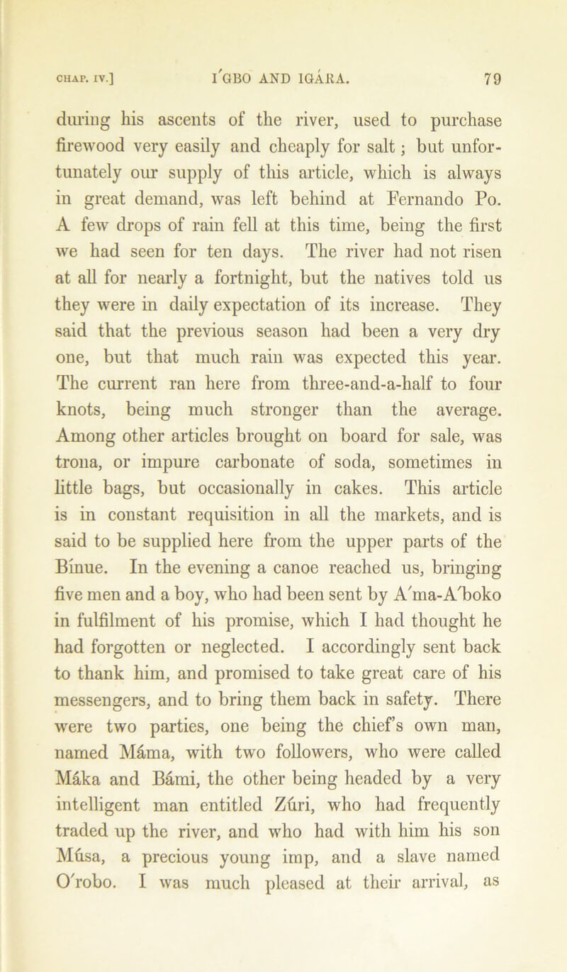 during his ascents of the river, used to purchase firewood very easily and cheaply for salt; but unfor- tunately our supply of this article, which is always in great demand, was left behind at Fernando Po. A few drops of rain fell at this time, being the first we had seen for ten days. The river had not risen at all for nearly a fortnight, but the natives told us they were in daily expectation of its increase. They said that the previous season had been a very dry one, but that much rain was expected this year. The current ran here from three-and-a-half to four knots, being much stronger than the average. Among other articles brought on board for sale, was trona, or impure carbonate of soda, sometimes in little bags, but occasionally in cakes. This article is in constant requisition in all the markets, and is said to be supplied here from the upper parts of the Binue. In the evening a canoe reached us, bringing five men and a boy, who had been sent by Afina-A'boko in fulfilment of his promise, which I had thought he had forgotten or neglected. I accordingly sent back to thank him, and promised to take great care of his messengers, and to bring them back in safety. There were two parties, one being the chief’s own man, named Mama, with two followers, who were called Maka and Bami, the other being headed by a very intelligent man entitled Zuri, who had frequently traded up the river, and who had with him his son Mfisa, a precious young imp, and a slave named O'robo. I was much pleased at their arrival, as