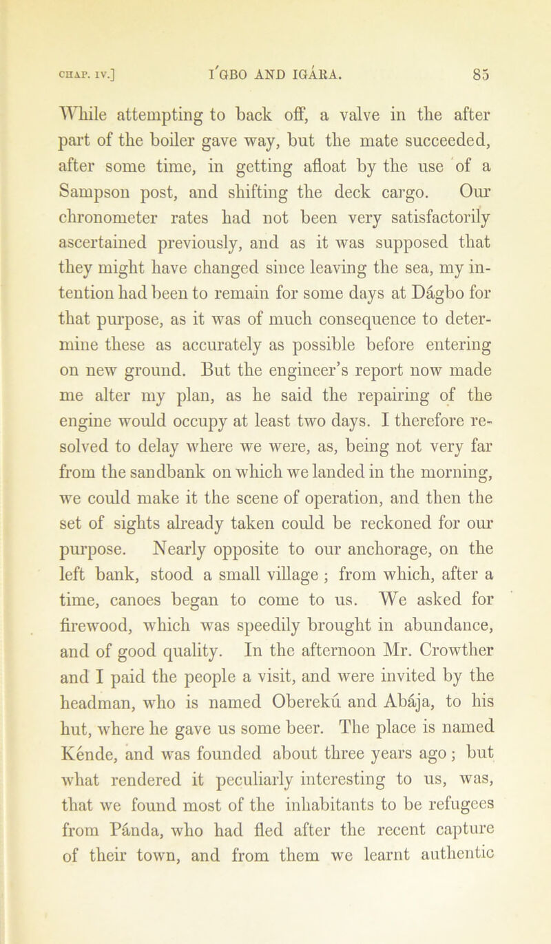 While attempting to back off, a valve in the after part of tlie boiler gave way, but the mate succeeded, after some time, in getting afloat by the use of a Sampson post, and shifting the deck cargo. Our chronometer rates had not been very satisfactorily ascertained previously, and as it was supposed that they might have changed since leaving the sea, my in- tention had been to remain for some days at Dagbo for that purpose, as it was of much consequence to deter- mine these as accurately as possible before entering on new ground. But the engineer’s report now made me alter my plan, as he said the repairing of the engine would occupy at least two days. I therefore re- solved to delay where we were, as, being not very far from the sandbank on which we landed in the morning, we could make it the scene of operation, and then the set of sights already taken could be reckoned for our purpose. Nearly opposite to our anchorage, on the left bank, stood a small village ; from which, after a time, canoes began to come to us. We asked for firewood, which was speedily brought in abundance, and of good quality. In the afternoon Mr. Crowther and I paid the people a visit, and were invited by the headman, who is named Obereku and Abaja, to his hut, where he gave us some beer. The place is named Kende, and was founded about three years ago; but what rendered it peculiarly interesting to us, was, that we found most of the inhabitants to be refugees from Panda, who had fled after the recent capture of their town, and from them we learnt authentic