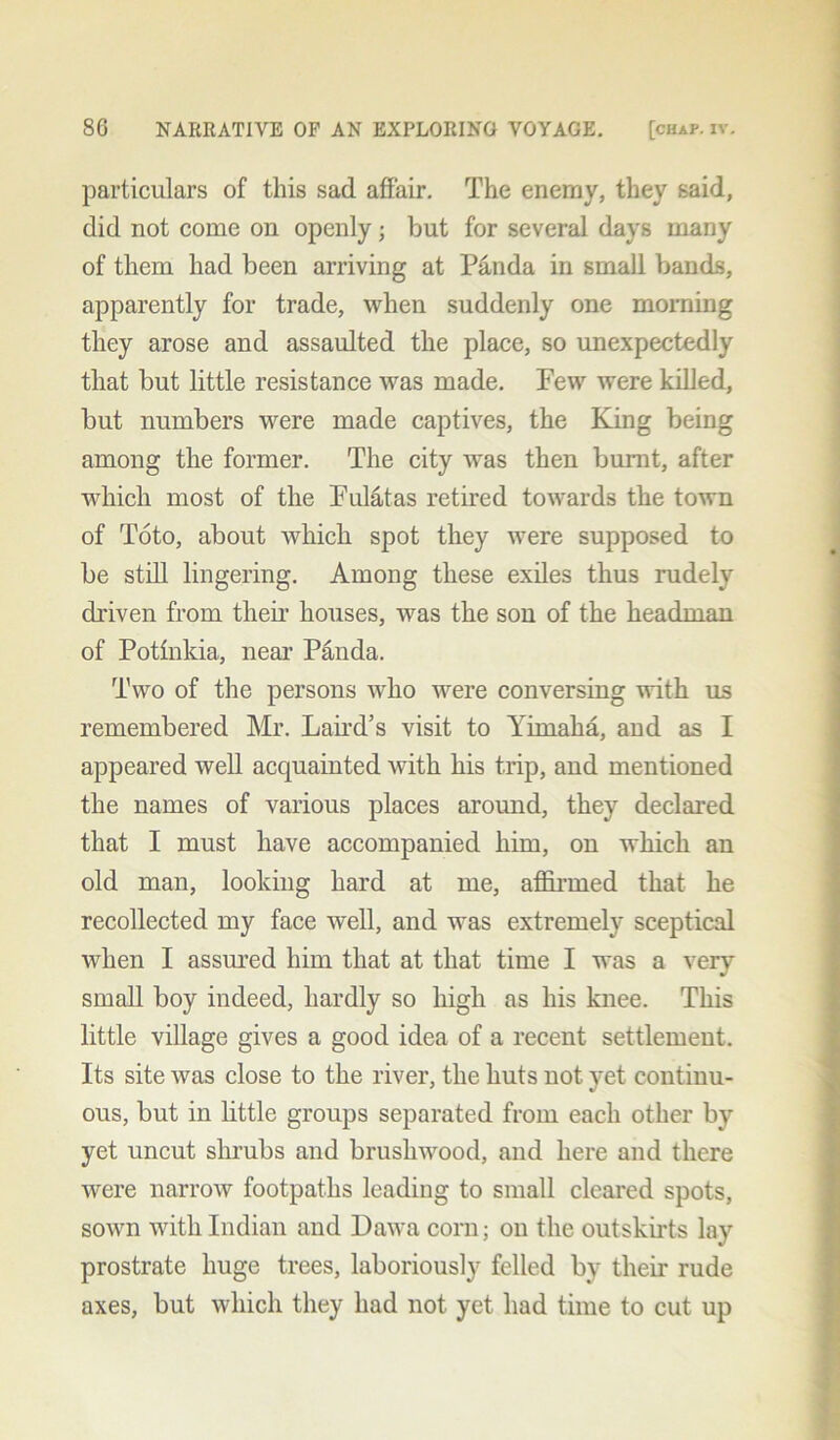 particulars of this sad affair. The enemy, they said, did not come on openly; but for several days many of them had been arriving at Panda in small bands, apparently for trade, when suddenly one morning they arose and assaulted the place, so unexpectedly that but little resistance was made. Few were killed, but numbers were made captives, the King being among the former. The city was then burnt, after which most of the Fulatas retired towards the town of Toto, about which spot they were supposed to be still lingering. Among these exiles thus rudely driven from their houses, was the son of the headman of Potinkia, near Panda. Two of the persons avIio were conversing with us remembered Mr. Laird’s visit to Yirnaha, and as I appeared well acquainted with his trip, and mentioned the names of various places around, they declared that I must have accompanied him, on which an old man, looking hard at me, affirmed that he recollected my face well, and was extremely sceptical when I assured him that at that time I was a very small boy indeed, hardly so high as his knee. This little village gives a good idea of a recent settlement. Its site was close to the river, the huts not yet continu- ous, but in little groups separated from each other by yet uncut shrubs and brushwood, and here and there were narrow footpaths leading to small cleared spots, sown with Indian and Dawa corn; on the outskirts lay prostrate huge trees, laboriously felled by their rude axes, but which they had not yet had time to cut up