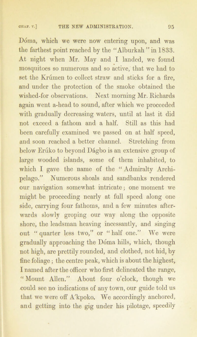 Doma, which we were now entering upon, and was the farthest point reached by the “Alburkah ” in 1833. At night when Mr. May and I landed, we found mosquitoes so numerous and so active, that Ave had to set the Krumen to collect straw and sticks for a fire, and under the protection of the smoke obtained the Avished-for observations. Next morning Mr. Richards again went a-liead to sound, after Avhicli we proceeded with gradually decreasing waters, until at last it did not exceed a fathom and a half. Still as this had been carefully examined we passed on at half speed, and soon reached a better channel. Stretching from beloAv Eruko to beyond Dagbo is an extensive group of large wooded islands, some of them inhabited, to which I gave the name of the “ Admiralty Archi- pelago.” Numerous shoals and sandbanks rendered our navigation someAvkat intricate; one moment Ave might be proceeding nearly at full speed along one side, carrying four fathoms, and a few minutes after- wards slowly groping our way along the opposite shore, the leadsman heaving incessantly, and singing out “ quarter less tAvo,” or “ half one.” We were gradually approaching the Doma hills, Avhich, though not high, are prettily rounded, and clothed, not hid, by fine foliage; the centre peak, Avhich is about the highest, I named after the officer Avho first delineated the range, “ Mount Allen.” About four o’clock, though we could see no indications of any toAvn, our guide told us that Ave were off A'kpoko. We accordingly anchored, and getting into the gig under his pilotage, speedily