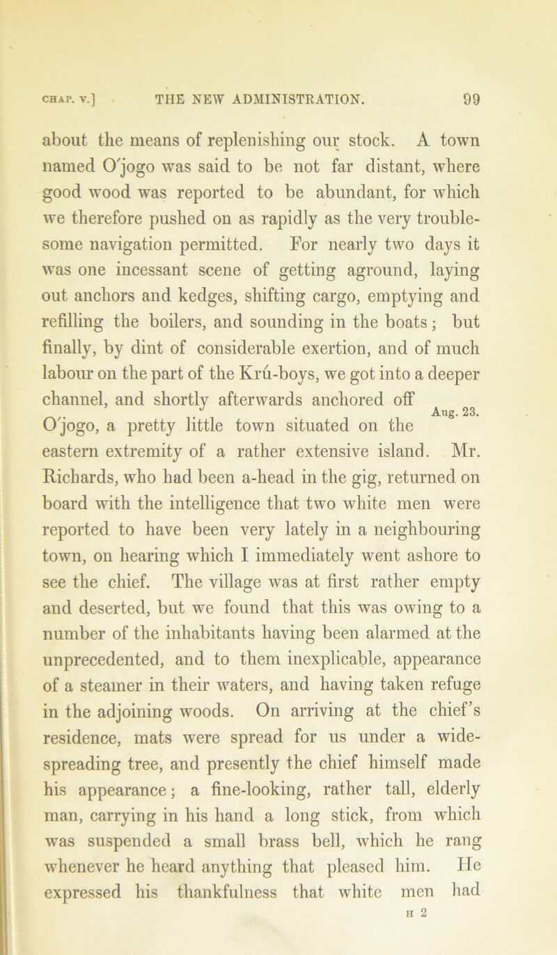 about the means of replenishing our stock. A town named O'jogo was said to be not far distant, wrhere good wood was reported to be abundant, for which we therefore pushed on as rapidly as the very trouble- some navigation permitted. For nearly two days it was one incessant scene of getting aground, laying out anchors and kedges, shifting cargo, emptying and refilling the boilers, and sounding in the boats; but finally, by dint of considerable exertion, and of much labour on the part of the Kru-boys, we got into a deeper channel, and shortly afterwards anchored off . Aug. 23. O'jogo, a pretty little town situated on the eastern extremity of a rather extensive island. Mr. Richards, who had been a-head in the gig, returned on board with the intelligence that two white men were reported to have been very lately in a neighbouring- town, on hearing which I immediately went ashore to see the chief. The village was at first rather empty and deserted, but we found that this was owing to a number of the inhabitants having been alarmed at the unprecedented, and to them inexplicable, appearance of a steamer in their waters, and having taken refuge in the adjoining woods. On arriving at the chief’s residence, mats were spread for us under a wide- spreading tree, and presently the chief himself made his appearance; a fine-looking, rather tall, elderly man, carrying in his hand a long stick, from which was suspended a small brass bell, which he rang whenever he heard anything that pleased him. lie expressed his thankfulness that white men had