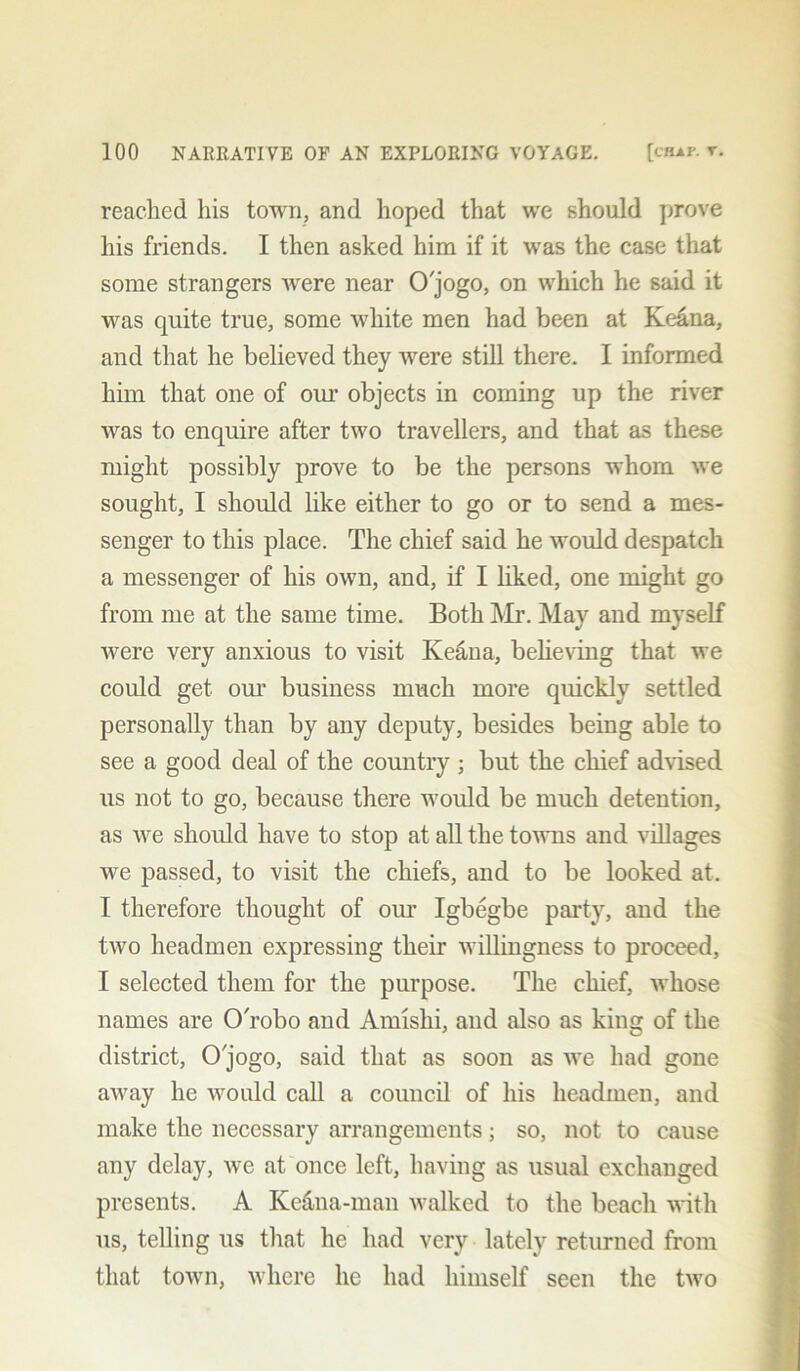reached his town, and hoped that we should prove his friends. I then asked him if it was the case that some strangers Avere near O'jogo, on which he said it was quite true, some white men had been at Keana, and that he believed they Avere still there. I informed him that one of our objects in coming up the river was to enquire after tAvo travellers, and that as these might possibly prove to be the persons whom Ave sought, I should like either to go or to send a mes- senger to this place. The chief said he Avould despatch a messenger of his own, and, if I liked, one might go from me at the same time. Both Mr. May and myself Avere very anxious to visit Keana, believing that Ave could get our business much more quickly settled personally than by any deputy, besides being able to see a good deal of the country ; but the chief advised us not to go, because there would be much detention, as Ave should have to stop at all the toAvns and villages we passed, to visit the chiefs, and to be looked at. I therefore thought of our Igbegbe party, and the tAvo headmen expressing their Avillingness to proceed, I selected them for the purpose. The chief, whose names are OTobo and Amishi, and also as king of the district, O'jogo, said that as soon as Ave had gone aAvay he would call a council of his headmen, and make the necessary arrangements; so, not to cause any delay, Ave at once left, having as usual exchanged presents. A Ke&na-man Avalkcd to the beach with us, telling us that he had very lately returned from that town, Avhere he had himself seen the tAvo