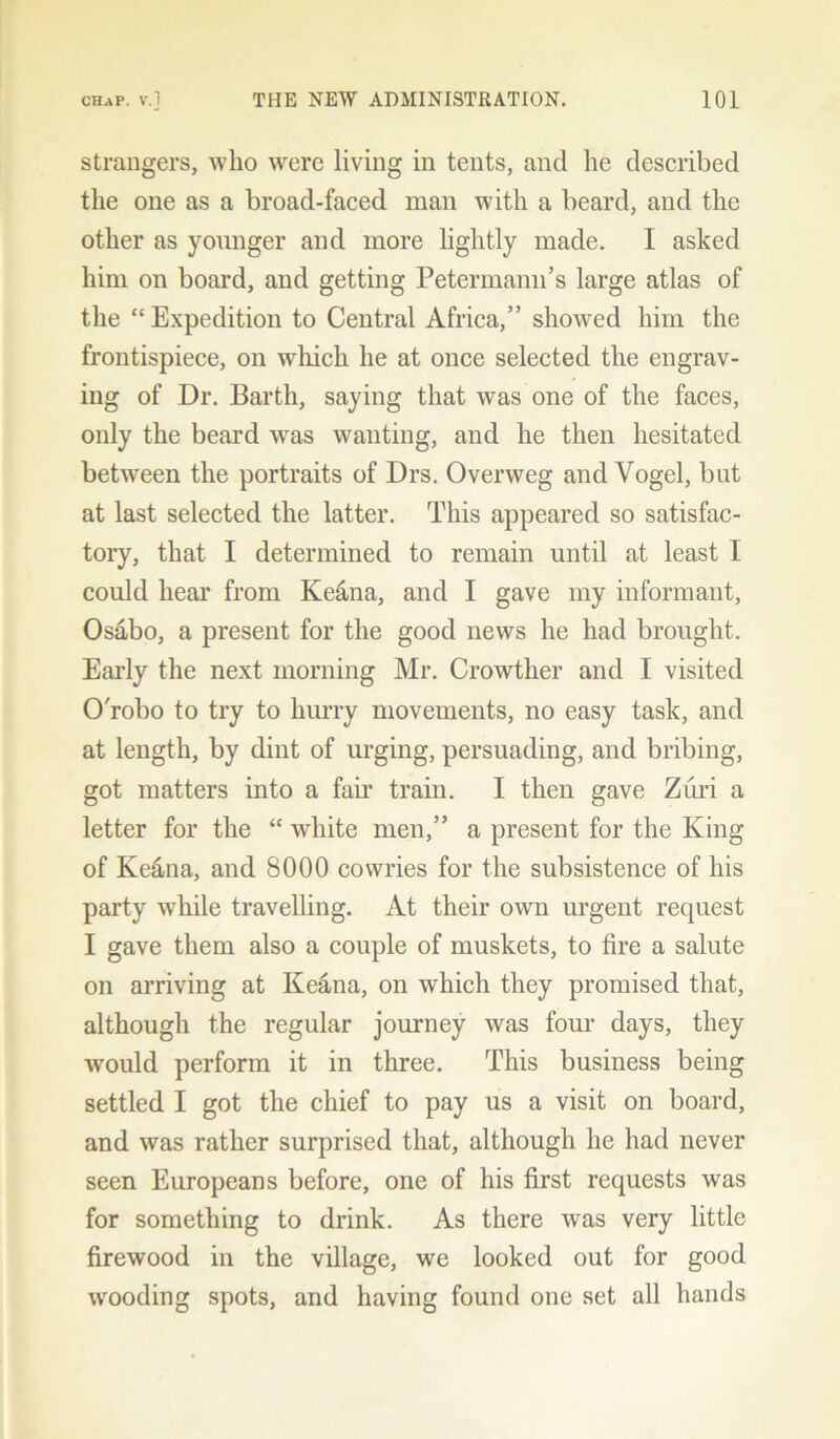 strangers, who were living in tents, and he described the one as a broad-faced man with a beard, and the other as younger and more lightly made. I asked him on board, and getting Petermann’s large atlas of the “ Expedition to Central Africa,” showed him the frontispiece, on which he at once selected the engrav- ing of Dr. Barth, saying that was one of the faces, only the beard was wanting, and he then hesitated between the portraits of Drs. Overweg and Vogel, but at last selected the latter. This appeared so satisfac- tory, that I determined to remain until at least I could hear from Ke&na, and I gave my informant, Osabo, a present for the good news he had brought. Early the next morning Mr. Crowtlier and I visited O'robo to try to hurry movements, no easy task, and at length, by dint of urging, persuading, and bribing, got matters into a fair train. I then gave Zuri a letter for the “ white men,” a present for the King of Keana, and 8000 cowries for the subsistence of his party while travelling. At their own urgent request I gave them also a couple of muskets, to fire a salute on arriving at Keana, on which they promised that, although the regular journey was four days, they would perform it in three. This business being settled I got the chief to pay us a visit on board, and was rather surprised that, although he had never seen Europeans before, one of his first requests was for something to drink. As there was very little firewood in the village, we looked out for good wooding spots, and having found one set all hands
